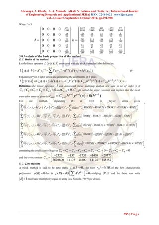 Adesanya, A. Olaide, A. A. Momoh, Alkali, M. Adamu and Tahir, A. / International Journal
    of Engineering Research and Applications (IJERA) ISSN: 2248-9622 www.ijera.com
                    Vol. 2, Issue 5, September- October 2012, pp.991-998

When i  3
                        0             0 0 0                   475
                                                              1440       1427
                                                                           1440
                                                                                                  798
                                                                                                  1440
                                                                                                                 482
                                                                                                                1440
                                                                                                                             173
                                                                                                                             1440
                                                                                                                                           27
                                                                                                                                          1440 
                        0             0 0 0                    28       129                      14            14          6             1 
                                                               90       90                       90            90          90            90 

                    d  0             0 0 0                    51  b   160
                                                                            219                    114           114          21            3 

                                                              14        14                                                               14 
                                                               160                                 160           160          160          160
                                                                                                    64           24            64
                        0             0 0 0                    45       45                       45            45           45           45 
                        0
                                      0 0 0                   95 
                                                               280 
                                                                          375
                                                                          288
                                                                                                   250
                                                                                                   288
                                                                                                                 250
                                                                                                                 288
                                                                                                                              375
                                                                                                                              288
                                                                                                                                            95 
                                                                                                                                           288 
3.0 Analysis of the basic properties of the method
(3.1) Order of the method
Let the linear operator L  y ( x) : h associated with the block formula (8) be defined as:
                                         3 i
L  y ( x) : h  A0 ym(i )   hi ei yn (i ) h 4i  df ( yn )  bF ( ym )                                                                               (9)
                                         i 0
Expanding (9) in Taylor series and comparing the coefficients of h gives
L  y( x) : h  C0 y( x)  C1hy ' ( x)  ...  C p h p y p ( x)  C p1h p1 y p1 ( x)  C p 2h p2 y p2 ( x)  ...
Definition:-the linear operator L and associated linear multistep method are said to be of order p if
C0  C1  C2  C p  C p1  0 and C p  2  0, C p  2 is called the error constant and implies that the local
truncation error is given by tn  k                 C p  2 h p  2 y p  2 ( x)  0(h p 3 ) .
For          our           method,               expanding              (8)          at          i 0             in         Taylor             series            gives
  (h) j j                                                                                                                                                                    
 j! y n  yn  hy 'n  2! y ''n  3! y '''n  1814400 h y n   1814400 j! y n 49045(1)  40160(2)  25430(3)  9310(4) 1469(5) 
                              h2          h3             49126 4 iv                h j 4           j 4           j             j            j           j          j
                                                                                                                                                                              
 j 0                                                                      j 0                                                                                                
  (2 h ) j j                                                                                                                                                                 
 j! y n  yn  2hy 'n  2! y ''n  3! y '''n  14175 h y n   14175( j!) 7960(1)  4910(2)  3080(3)  1120(4) 176(5) 
                                        2              3                                        j 4
                                                                                                                                                                                
                                 (2 h )         (2 h )          4264 4 iv                    h                   j            j          j           j        j
                                                                                                                                                               
 j 0                                                                              j 0                                                                                        
 j                                                                                                                                                                           
 (3hj!) y j n  yn  3hy 'n  (32!) y ''n  (33!) y '''n  22400 h 4 y iv n   22400( j!) 63315(1) j  26460(2) j  19170(3) j  7020(4) j  1107(5) j 
                                                                                             h j 4                                                                             
                                      2              3
                                   h              h            25488

 j 0                                                                                                                                                                        
                                                                                   j 0
 j                                                                                                                                                                           
 (4 h ) y j n  yn  4hy 'n  (4 h )2 y ''n  (4 h)3 y '''n  40448 h 4 y iv n   h j4 116480(1) j  29400 (2) j  33280 (3) j  11360 (4) j  1792 (5) j                 
                                                                                           14175( j!)                                                            
 j 0 j!                          2!             3!            14175
                                                                                    j 0
                                                                                                                        14175      14175     14175      14175
                                                                                                                                                                                
                                                                                     
                                                                                                                                                                                
 (5h ) j y j  y  5hy '  (5h)2 y ''  (5 h)3 y '''  418250 h4 y iv                                   1315625(1) j  175000(2) j  418750(3) j  10625(4) j  18625(5) j  
 j! n n                                                                       n  72576( j !) 
                                                                                              h j 4
                            n      2!      n     3!         n 72576                                                                                                           
 j 0                                                                                j 0                                                                                      
comparing the coefficient of h given C0                      C1  C2  C3  C4  C5  C6  0  C7  C8  C9  0
                                             2323                137            1737           1408           29375 
and the error constant C10  
                              3628800                            14175            44800           14175           145152 
                                                                                                                          
(3.2) Zero stability
A block method is said to be zero stable if as h  0 , the root                                              rj j  1(1)k of the first characteristic
polynomial          ( R)  0 that          is     ( R)  det  A0 R K 1   0 satisfying R  1 and
                                                                                                                                       for those root with

 R  1 must have multiplicity equal to unity (see Fatunla (1991) for detail).




                                                                                                                                                   995 | P a g e
 