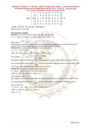 Adesanya, A. Olaide, A. A. Momoh, Alkali, M. Adamu and Tahir, A. / International Journal
    of Engineering Research and Applications (IJERA) ISSN: 2248-9622 www.ijera.com
                    Vol. 2, Issue 5, September- October 2012, pp.991-998
                            1 0 0 0                        0  0     0 0 0 1 
                                                                               
                            0 1 0 0                        0  0
                                                                      0 0 0 1 
                                                                               
                   ( R)   R 0 0 1 0                      0   0   0 0 0 1   0
                                                                           
                            0 0 0 1                        0  0     0 0 0 1 
                            0 0 0 0                        1  0     0 0 0 1 
                                                                           
 ( R)  R ( R  1)  0, R  0, 0, 0, 0,1
          4

Hence the block is zero stable

4.0 Numerical examples
Problem I: We consider a special fourth order initial value problem
y iv  x, y(0)  0, y '(0)  1, y ''(0)  y '''(0)  0, h  0.1
                             x5
                 y ( x)        x
Exact solution:             120
This problem was solved by Olabode (2009) using block method developed for special fourth order odes of
order six with h=0.1We compare our result with their result as shown in Table1.
Problem II: We consider a linear fourth order initial value problem
 y iv  y ''  0 0  x   2

y(0)  0, y '(0)  7250 , y ''(0)  1441  , y '''(0)  1441.2 
                      1.1
                                          100                 100

                                1  x  cos x  1.2sin x
Exact solution:        y ( x) 
                                      144  100
This problem was solved by Kayode (2008) adopting predictor corrector method, where the corrector of order
                                           1
six was proposed with step length h           . We solve this problem using our method for step length h  0.01
                                          320.
. We compare our result with Kayode (2008) as shown in table II.
Problem III: We consider a nonlinear initial value problem
yiv  ( y ')2  y( y '')  4 x 2  e x (1  4 x  x 2 ) 0  x  1
y(0)  1, y '(0)  1, y ''(0)  3, y '''(0)  1
Exact solution: y( x)  x  e
                            2    x

We compare our result with Kayode (2008) who adopted predictor corrector method where a method of order
                                          1
six as proposed with step length h           .We solve this problem for step length h  0.01 . Our result is
                                         320.
shown in table III.
yiv  ( y ')2  yy (3)  4 x2  e x (1  4 x  x 2 ), 0  x  1
y(0)  1, y '(0)  1, y ''(0)  3, y '''(0)  1
y ( x)  x 2  e x




                                                                                                    996 | P a g e
 