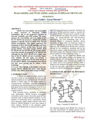 Ajay Gadhe, Ujwal Shirode / International Journal of Engineering Research and Applications
                       (IJERA)         ISSN: 2248-9622   www.ijera.com
                     Vol. 3, Issue 1, January -February 2013, pp.1073-1078
    Read stability and Write ability analysis of different SRAM cell
                              structures
                                   Ajay Gadhe*, Ujwal Shirode**
                   *(Department of Electronics, North Maharashtra University, Jalgaon-425001)
                  ** (Department of Electronics, North Maharashtra University, Jalgaon-425001)


ABSTRACT
         SRAM cell read stability and write-ability        under the required frequency constraint. Therefore, the
is major concerns in nanometer CMOS                        analysis of SRAM read/write margin is essential for
technologies, due to the progressive increase in           low-power SRAMs. In recent years, research on sub-
intra-die variability and VDD scaling. This paper          threshold SRAMs has shown the promise of SRAM
analyzes the read stability and write ability of 6T,       design for energy-efficient and ultra-low-power
8T, 9T SRAM cell structures. SRAM cell stability           applications. The most challenging issue for sub
analysis is typically based on Static Noise Margin         threshold SRAM is increasing reliability during
(SNM) investigation. This paper represents the             read/write. A good metric for read/write margin is
simulation of three SRAM cell topologies and their         critically important to all kinds of SRAM designs.
comparative analysis on the basis of read noise            Moreover, the stability of the SRAM cell is seriously
margin (RNM), write noise margin (WNM). Both               affected by the increase in variability and by the
8T SRAM cell and 9T SRAM cell provides higher              decrease in supply voltage. Furthermore, new SRAM
read noise margin as compared to 6T SRAM cell.             cell circuit designs have been developed to maximize
Although the size of 9T SRAM cell is higher than           the cell stability for future technology nodes.
that of the 8T SRAM cell but it provides higher                In this paper, we will emphasize SRAM read
write stability. In this paper we propose a                margin and write margin analysis and compare the
methodology to characterize the DC noise margin of         different SRAM cells configurations on the basis of
6T, 8T and 9T SRAM. All simulations of the SRAM            the stability analysis. Static noise margins (SNMs) [1]
cell have been carried out in 130nm CMOS                   are widely used as the criteria of stability. SNM is
technology.                                                defined as the minimum DC noise voltage [2] needed
Keywords -Noise margin, read stability, read noise         to flip the cell state, and is used to quantify the
margin (RNM), SRAM cell, Static Noise Margin               stability of a SRAM cell using a static approach.
(SNM), write ability, Write noise margin (WNM).
                                                           2. LITERATURE REVIEW OF DIFFERENT
1. INTRODUCTION                                            SRAM CELLS
         A SRAM cell consist of a latch, therefore the
cell data is kept as long as power is turned on and        2.1 6T SRAM CELL
refresh operation is not required for the SRAM cell.
SRAM is mainly used for the cache memory in
microprocessors, mainframe computers, engineering
workstations and memory in hand held devices due to
high speed and low power consumption. Each bit in an
SRAM is stored on four transistors that form two cross
coupled inverters.
   With increased device variability in nanometer
scale technologies, SRAM becomes increasingly
vulnerable to noise sources. The wider spread of local
mismatch leads to reduced SRAM reliability. For the
demand of minimizing power consumption during
active operation, supply voltage scaling is often used.
However, SRAM reliability is even more suspect at
lower voltages. VCCmin is the minimum supply                         Figure 1: Standard 6T SRAM cell.
voltage for an SRAM array to read and write safely
                                                           The schematic diagram of 6T SRAM cell is shown in
                                                           Fig.1.The conventional 6T SRAM memory cell is
                                                           composed of two cross-coupled CMOS inverters with


                                                                                                 1073 | P a g e
 