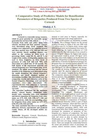Oladeji, J. T/ International Journal of Engineering Research and Applications
(IJERA) ISSN: 2248-9622 www.ijera.com
Vol. 3, Issue 4, Jul-Aug 2013, pp.996-1003
996 | P a g e
A Comparative Study of Predictive Models for Densification
Parameters of Briquettes Produced From Two Species of
Corncob
Oladeji, J. T.
Mechanical Engineering Department, Ladoke Akintola University of Technology,
P.M.B. 4000, Ogbomoso, Nigeria
ABSTRACT
Corncob is a renewable energy resource,
which its great potential for renewable energy
generation has not been fully utilized.
Corncobs from white and yellow maize were
selected, sun-dried and their moisture contents
were determined using ASAE standard. The
residues were subjected to size reduction process
and three particle sizes 4.70, 2.40 and 0.60 mm
were selected. Starch mutillage (binder) was
added to the residues at three levels of
percentage binder ratios 20, 25, and 30 % by
weight of the residue. A briquetting machine was
used to form briquettes at three levels of
pressures of 2.40, 4.40 and 6.60 MPa with
observation of a dwell time of 120 seconds. The
bulk density of the unprocessed materials and
relaxed briquettes were determined using ASAE
standard. The initial, maximum and the relaxed
densities of the briquettes were determined using
the mould dimension, the relaxed briquette’s
dimension and ASAE standard method of
determining densities. Also determined were the
compaction, density and relaxation ratios of the
formed briquettes. Percentage axial and lateral
expansions were also determined. The
experimental data were subjected to regression
analysis. A statistical package SPSS version 11.0
was used.
The regression coefficients for the maximum
density, relaxed density, compaction ratio,
density ratio, relaxation ratio, axial expansion
and lateral expansions for briquettes from white
maize are 0.72, 0.81, 0.85, 0.84, 0.77, 0.86 and
0.81 respectively, while the corresponding values
for briquettes from yellow maize are 0.97, 0.77,
0.98, 0.92, 0.96, 0.82 and 0.84.
The study concluded that there is no significant
difference between experimental and predicted
results. Hence, all the developed models are
reliable.
Keywords: Briquettes, Corncob, Densification,
Predictive model, Regression analysis,
I. Introduction
Corncob is a renewable energy resource
that has a considerable potential to meet the energy
demand in rural areas in Nigeria, especially for
domestic and small scale cottage applications.
Corncob residues are abundantly available
in Nigeria. This is because Nigeria was the second
producer of maize in Africa in the year 2006 with
7.5 million tons [1]. In Nigeria alone, twenty eight
different food items can be prepared from maize [2].
South Africa has the highest production of 11.04
million tons [3]. The bulk density of raw corncob is
around 50 kg/m3
, whereas the highest bulk density
of unprocessed wood is around 250 kg/m3
[4,5].
Therefore, these bulky residues can be densified into
briquettes. Briquetting is a method of increasing the
bulk density of biomass by mechanical pressure [6].
Briquettes have low moisture content (about 8% wet
basis) for safe storage and high bulk density (more
than 600 kg/m3
) for efficient transport and storage.
The process of forming biomass into briquettes
depends upon the physical properties of ground
particles and process variables during briquetting.
The compaction process is a complex interaction
between particles, their constituents and forces.
Mani et al. 2004 [7] evaluated the compaction
mechanism of straws, stover and switch grass using
different compaction models.
In order to optimize briquetting process in
term of processing parameters or briquetting
machines, many researchers have carried out
investigations into modelling of biomass
briquetting. For example, Mandavgane and
Venkatesh [8] developed artificial neural networks
for modelling of properties of bio-briquettes like
ash, volatile matter, relative moisture and calorific
value as a function of compositions of briquettes.
Artificial Neural Networks (ANN) is part of black
box modelling technique, which had been used for
estimation of properties of bio-briquettes. In the
work, multiplayer perception (MLP), ANN with
Generalized Delta Rule (GDR) based learning was
developed for estimation of properties of bio-
briquettes as a function of composition. The most
accurate ANN model was arrived at, after number of
trials and errors as done in earlier attempts by
Mandavgane et al., 2006 [9]. The biomass feed
stocks used were cow dung, sawdust, rice and tree
leaves. There was straight line relationship between
the actual and predicted values of percentage ash
content, relative moisture content, volatile matter
 