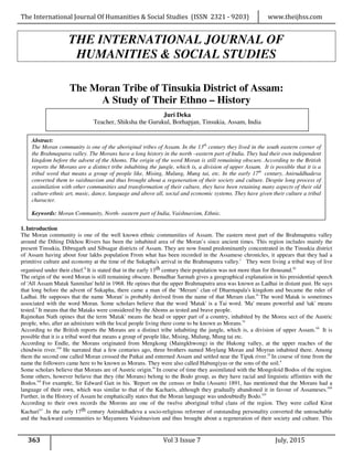 The International Journal Of Humanities & Social Studies (ISSN 2321 - 9203) www.theijhss.com
363 Vol 3 Issue 7 July, 2015
THE INTERNATIONAL JOURNAL OF
HUMANITIES & SOCIAL STUDIES
The Moran Tribe of Tinsukia District of Assam:
A Study of Their Ethno – History
1.Introduction
The Moran community is one of the well known ethnic communities of Assam. The eastern most part of the Brahmaputra valley
around the Dihing Dikhou Rivers has been the inhabited area of the Moran’s since ancient times. This region includes mainly the
present Tinsukia, Dibrugarh and Sibsagar districts of Assam. They are now found predominantly concentrated in the Tinsukia district
of Assam having about four lakhs population From what has been recorded in the Assamese chronicles, it appears that they had a
primitive culture and economy at the time of the Sukapha's arrival in the Brahmaputra valley.i
They were living a tribal way of live
organised under their chief.ii
It is stated that in the early 13th century their population was not more than for thousand.iii
The origin of the word Moran is still remaining obscure. Benudhar Sarmah gives a geographical explanation in his presidential speech
of 'All Assam Matak Sanmilan' held in 1968. He opines that the upper Brahmaputra area was known as Ladhai in distant past. He says
that long before the advent of Sukapha, there came a man of the ‘Meram’ clan of Dharmapala's kingdom and became the ruler of
Ladhai. He supposes that the name 'Moran' is probably derived from the name of that Meram clan.iv
The word Matak is sometimes
associated with the word Moran. Some scholars believe that the word 'Matak' is a Tai word. 'Ma' means powerful and 'tak' means
tested.v
It means that the Mataks were considered by the Ahoms as tested and brave people.
Rajmohan Nath opines that the term 'Matak' means the head or upper part of a country, inhabited by the Morea sect of the Austric
people, who, after an admixture with the local people living there come to be known as Morans.vi
According to the British reports the Morans are a distinct tribe inhabiting the jungle, which is, a division of upper Assam.vii
It is
possible that it is a tribal word that means a group of people like, Mising, Mulung, Mung tai etc.
According to Endle, the Morans originated from Mengkong (Maingkhwong) in the Hukong valley, at the upper reaches of the
chindwin river.viii
He narrated that a few centuries ago, three brothers named Moylang Moran and Moyran inhabited there. Among
them the second one called Moran crossed the Patkai and enterned Assam and settled near the Tipuk river.ix
In course of time from the
name the followers came here to be known as Morans. They were also called Habungiyas or the sons of the soil.x
Some scholars believe that Morans are of Austric origin.xi
In course of time they assimilated with the Mongoloid Bodos of the region.
Some others, however believe that they (the Morans) belong to the Bodo group, as they have racial and linguistic affinities with the
Bodos.xii
For example, Sir Edward Gait in his. 'Report on the census or India (Assam) 1891, has mentioned that the Morans had a
language of their own, which was similar to that of the Kacharis, although they gradually abandoned it in favour of Assameses.xiii
Further, in the History of Assam he emphatically states that the Moran language was undoubtedly Bodo.xiv
According to their own records the Morons are one of the twelve aboriginal tribal clans of the region. They were called Kirat
Kacharixv
.In the early 17th century Aniruddhadeva a socio-religious reformer of outstanding personality converted the untouchable
and the backward communities to Mayamora Vaishnavism and thus brought about a regeneration of their society and culture. This
Juri Deka
Teacher, Shiksha the Gurukul, Borhapjan, Tinsukia, Assam, India
Abstract:
The Moran community is one of the aboriginal tribes of Assam. In the 13th
century they lived in the south eastern corner of
the Brahmaputra valley. The Morans have a long history in the north –eastern part of India. They had their own independent
kingdom before the advent of the Ahoms. The origin of the word Moran is still remaining obscure. According to the British
reports the Morans are a distinct tribe inhabiting the jungle, which is, a division of upper Assam. It is possible that it is a
tribal word that means a group of people like, Mising, Mulung, Mung tai, etc. In the early 17th
century, Aniruddhadeva
converted them to vaishnavism and thus brought about a regeneration of their society and culture. Despite long process of
assimilation with other communities and transformation of their culture, they have been retaining many aspects of their old
culture-ethnic art, music, dance, language and above all, social and economic systems. They have given their culture a tribal
character.
Keywords: Moran Community, North- eastern part of India, Vaishnavism, Ethnic.
 