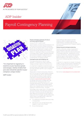 Payroll Contingency Planning
ADP Insider
Payroll contingency planning: the key to
surviving a payroll disaster.
January 23, 2015 - by ADP Insider
Severe weather, an absent payroll employee or an
IT hiccup are all common enough occurrences.
All can have a profound impact on your business
without warning. Would your company survive?
As the financial well-being of your business is
reliant on it ‘opening its doors’ it is crucial to have
a contingency plan in place. Thankfully, exposing
your business to disaster simply because you
do not have an adequate contingency plan is
something that can easily be avoided.
Contingency plan and mitigating risk
Contingency planning isn’t just for major
disasters; it could be loss of data, legislative
changes and day-to-day errors that can occur.
It is important to regularly re-examine as your
business grows and changes. And be mindful that
your plan should be specific to your company’s
unique needs.
Paying staff is critical to all business. Failure to
do so on time due to an absent payroll employee
can not only leave you with an irate employee
but ultimately, according to studies, leads to
a decrease in business productivity. Take US
company Luzerne County’s payroll mistake
for example, $2.8 million of wages didn’t get
distributed over Thanksgiving, due to one
employee being absent. Not only was it a costly
mistake for the company that violated federal
labour law, employees were hit by bank fees for
drawing on insufficient funds – not great.
Technology is also a major factor in the day to day
running of business. The larger your business is,
the more IT infrastructure you will likely have in
place. While the successful running of systems
may lie with the IT manager, payroll professionals
need to have a contingency plan in place that
involves IT disaster recovery too.
•	 It is important to recognise where your data
is being stored.
•	 How secure is your storage facility, what
happens in case of fire or flood?
•	 Do you have backups?
Issues with your data systems can have
disastrous effects on payroll operations.
Implementing a contingency plan can help
eliminate the possibility of an IT disaster crippling
your business.
Outsourcing and contingency planning
Payroll is inherently complex, coupled with it
being imperative to get right, outsourcing to
experts can be an option for reducing the burden
of contingency planning – allowing you to focus
on your core business. Outsourcing can provide
protection against severe weather, an absent
payroll employee or even that IT hiccup and to
ensure your employees get paid correctly and on
time.
In the end, it is important to consider: if a disaster
strikes, can your business protect employees and
ensure the stability and continuity it requires?
For more information on Luzerne County’s payroll
mistake visit: http://bit.ly/193CuuY
See more at: www.adppayroll.com.au/adpinsider
The ADP Logo and ADP are registered trademarks of ADP, LLC. ©2015 ADP, LLC.
"It is important to regularly re-
examine as your business grows
and changes. And be mindful that
your plan should be specific to your
company’s unique needs."
ADP Insider
 
