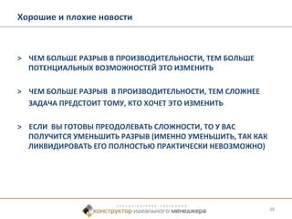 > ЧЕМ БОЛЬШЕ РАЗРЫВ В ПРОИЗВОДИТЕЛЬНОСТИ, ТЕМ БОЛЬШЕ 
ПОТЕНЦИАЛЬНЫХ ВОЗМОЖНОСТЕЙ ЭТО ИЗМЕНИТЬ 
> ЧЕМ БОЛЬШЕ РАЗРЫВ В ПРОИЗВОДИТЕЛЬНОСТИ, ТЕМ СЛОЖНЕЕ 
ЗАДАЧА ПРЕДСТОИТ ТОМУ, КТО ХОЧЕТ ЭТО ИЗМЕНИТЬ 
> ЕСЛИ ВЫ ГОТОВЫ ПРЕОДОЛЕВАТЬ СЛОЖНОСТИ, ТО У ВАС 
ПОЛУЧИТСЯ УМЕНЬШИТЬ РАЗРЫВ (ИМЕННО УМЕНЬШИТЬ, ТАК КАК 
ЛИКВИДИРОВАТЬ ЕГО ПОЛНОСТЬЮ ПРАКТИЧЕСКИ НЕВОЗМОЖНО) 
38 
Хорошие и плохие новости 
 