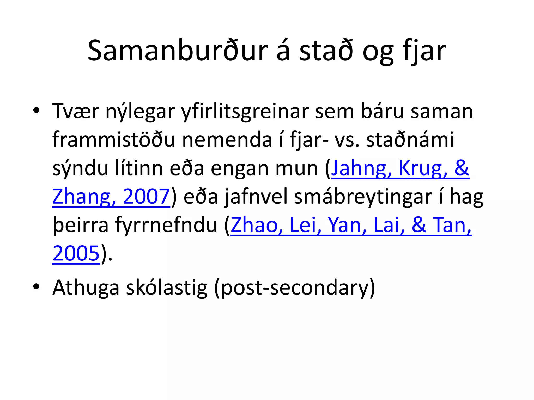 Samanburður á stað og fjar
• Tvær nýlegar yfirlitsgreinar sem báru saman
  frammistöðu nemenda í fjar- vs. staðnámi
  sýndu lítinn eða engan mun (Jahng, Krug, &
  Zhang, 2007) eða jafnvel smábreytingar í hag
  þeirra fyrrnefndu (Zhao, Lei, Yan, Lai, & Tan,
  2005).
• Athuga skólastig (post-secondary)
 