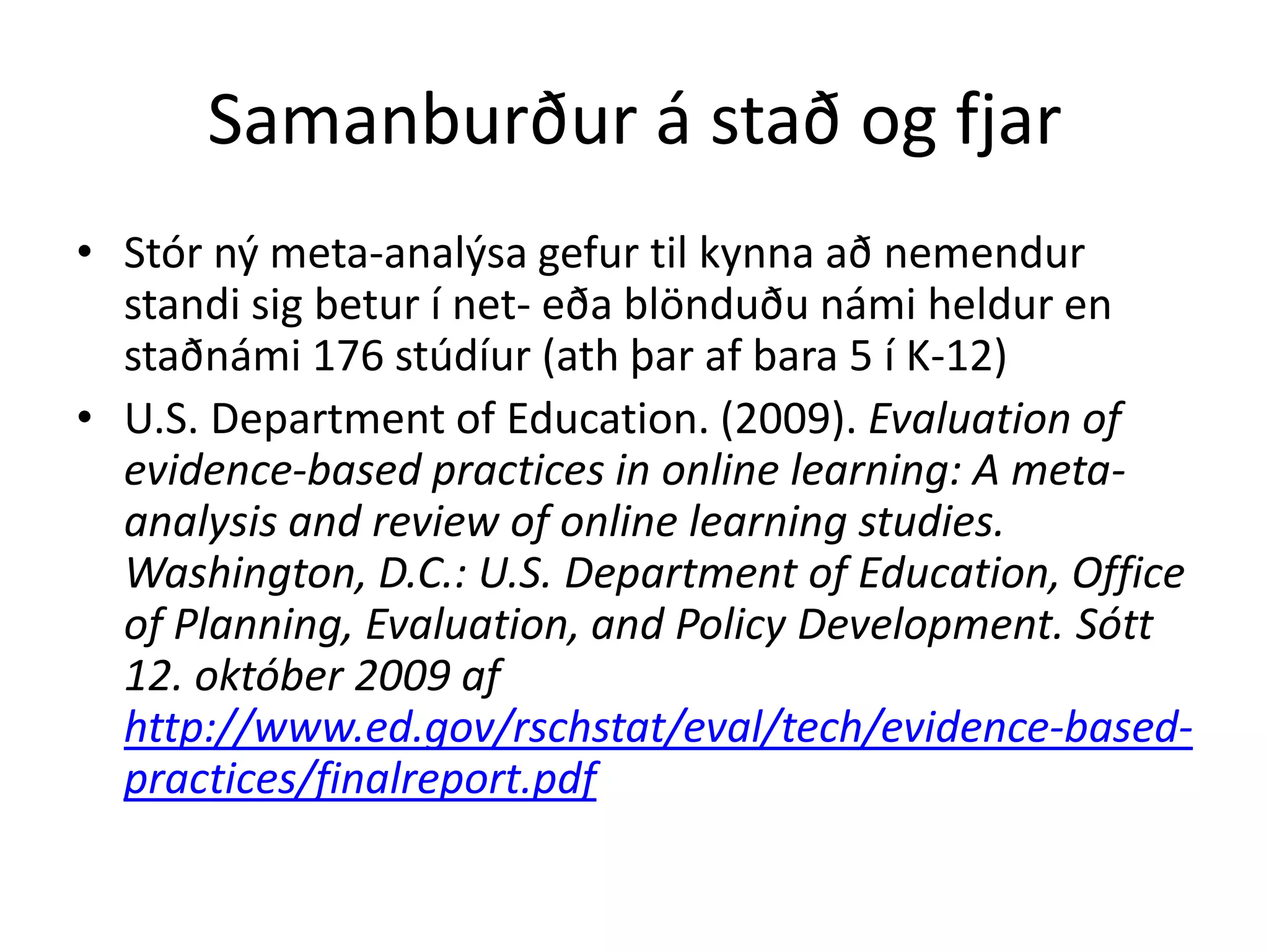 Samanburður á stað og fjar
• Stór ný meta-analýsa gefur til kynna að nemendur
  standi sig betur í net- eða blönduðu námi heldur en
  staðnámi 176 stúdíur (ath þar af bara 5 í K-12)
• U.S. Department of Education. (2009). Evaluation of
  evidence-based practices in online learning: A meta-
  analysis and review of online learning studies.
  Washington, D.C.: U.S. Department of Education, Office
  of Planning, Evaluation, and Policy Development. Sótt
  12. október 2009 af
  http://www.ed.gov/rschstat/eval/tech/evidence-based-
  practices/finalreport.pdf
 