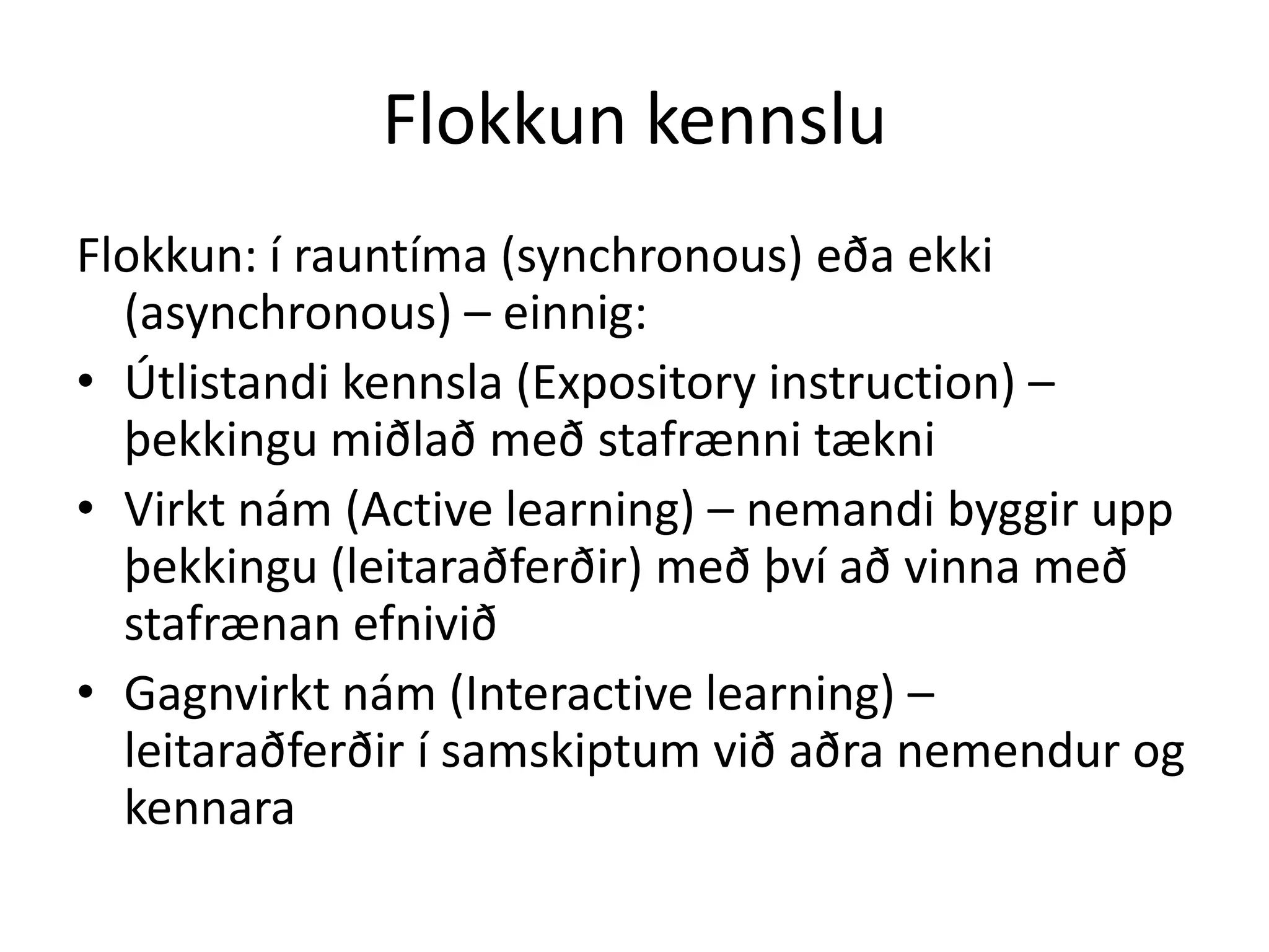 Flokkun kennslu
Flokkun: í rauntíma (synchronous) eða ekki
  (asynchronous) – einnig:
• Útlistandi kennsla (Expository instruction) –
  þekkingu miðlað með stafrænni tækni
• Virkt nám (Active learning) – nemandi byggir upp
  þekkingu (leitaraðferðir) með því að vinna með
  stafrænan efnivið
• Gagnvirkt nám (Interactive learning) –
  leitaraðferðir í samskiptum við aðra nemendur og
  kennara
 