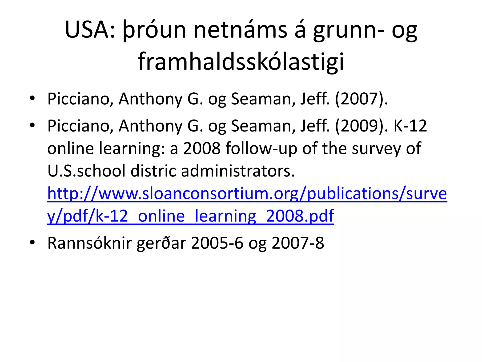 USA: þróun netnáms á grunn- og
          framhaldsskólastigi
• Picciano, Anthony G. og Seaman, Jeff. (2007).
• Picciano, Anthony G. og Seaman, Jeff. (2009). K-12
  online learning: a 2008 follow-up of the survey of
  U.S.school distric administrators.
  http://www.sloanconsortium.org/publications/surve
  y/pdf/k-12_online_learning_2008.pdf
• Rannsóknir gerðar 2005-6 og 2007-8
 