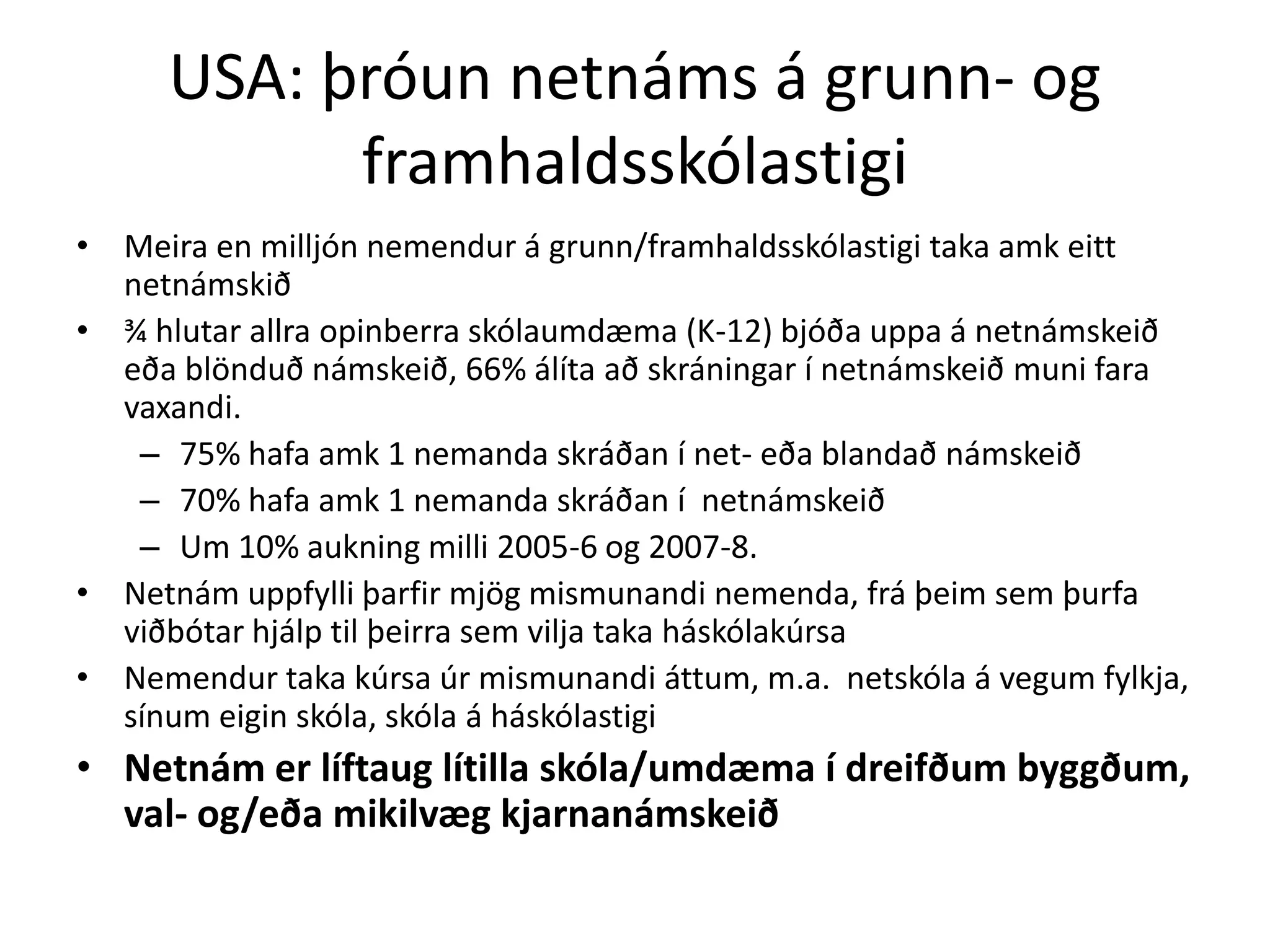 USA: þróun netnáms á grunn- og
           framhaldsskólastigi
• Meira en milljón nemendur á grunn/framhaldsskólastigi taka amk eitt
  netnámskið
• ¾ hlutar allra opinberra skólaumdæma (K-12) bjóða uppa á netnámskeið
  eða blönduð námskeið, 66% álíta að skráningar í netnámskeið muni fara
  vaxandi.
   – 75% hafa amk 1 nemanda skráðan í net- eða blandað námskeið
   – 70% hafa amk 1 nemanda skráðan í netnámskeið
   – Um 10% aukning milli 2005-6 og 2007-8.
• Netnám uppfylli þarfir mjög mismunandi nemenda, frá þeim sem þurfa
  viðbótar hjálp til þeirra sem vilja taka háskólakúrsa
• Nemendur taka kúrsa úr mismunandi áttum, m.a. netskóla á vegum fylkja,
  sínum eigin skóla, skóla á háskólastigi
• Netnám er líftaug lítilla skóla/umdæma í dreifðum byggðum,
  val- og/eða mikilvæg kjarnanámskeið
 