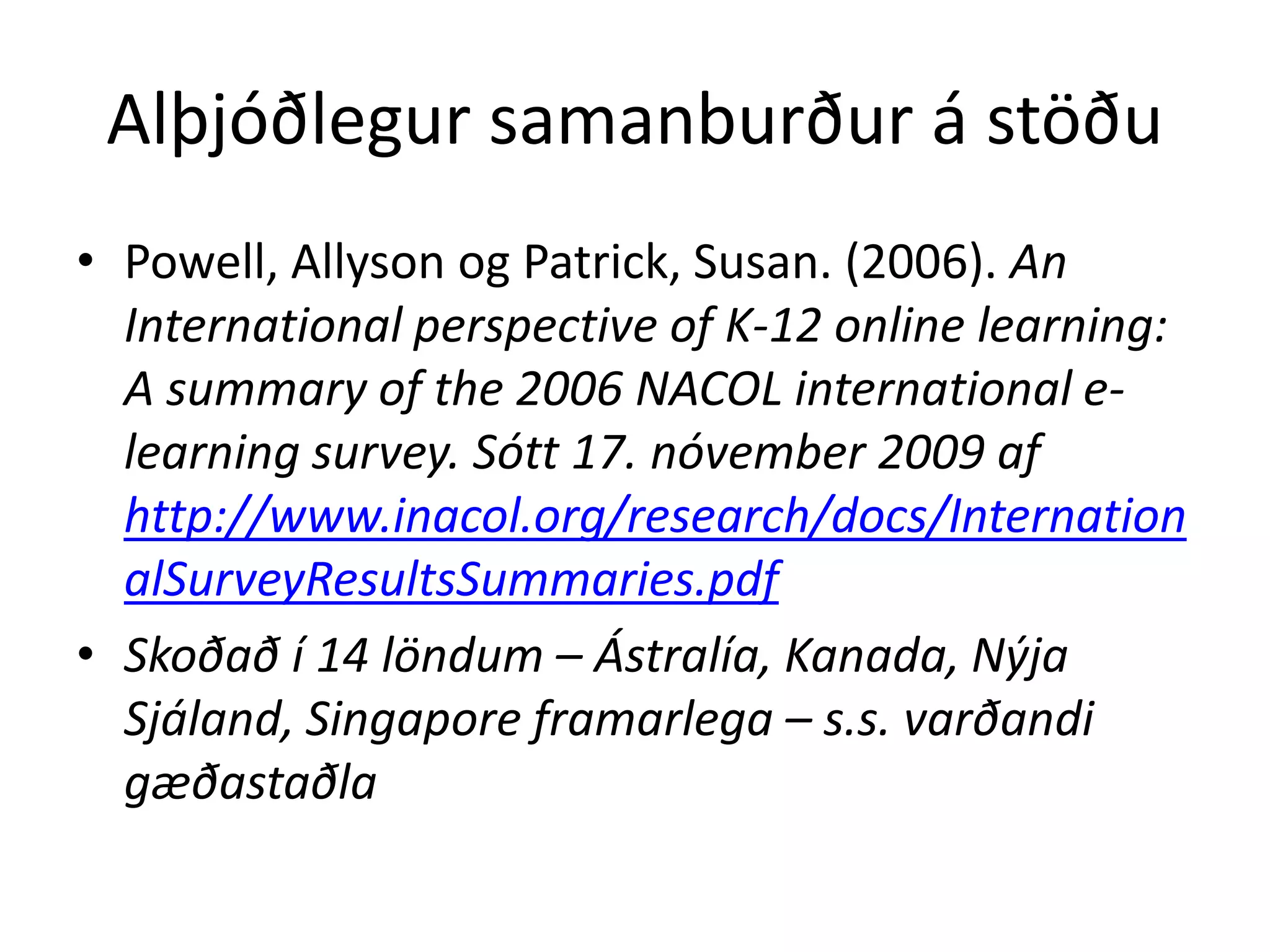Alþjóðlegur samanburður á stöðu
• Powell, Allyson og Patrick, Susan. (2006). An
  International perspective of K-12 online learning:
  A summary of the 2006 NACOL international e-
  learning survey. Sótt 17. nóvember 2009 af
  http://www.inacol.org/research/docs/Internation
  alSurveyResultsSummaries.pdf
• Skoðað í 14 löndum – Ástralía, Kanada, Nýja
  Sjáland, Singapore framarlega – s.s. varðandi
  gæðastaðla
 
