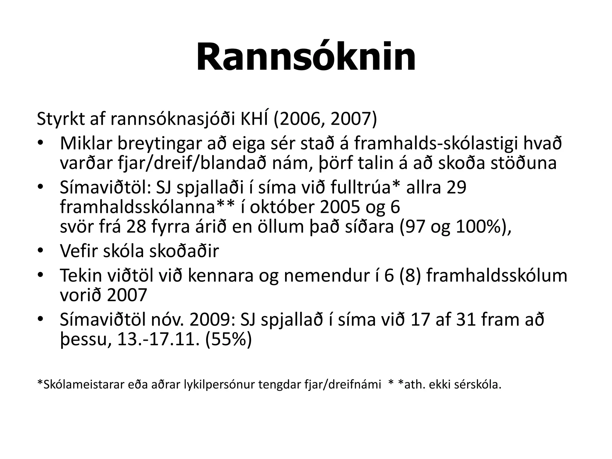 Rannsóknin
Styrkt af rannsóknasjóði KHÍ (2006, 2007)
• Miklar breytingar að eiga sér stað á framhalds-skólastigi hvað
   varðar fjar/dreif/blandað nám, þörf talin á að skoða stöðuna
• Símaviðtöl: SJ spjallaði í síma við fulltrúa* allra 29
   framhaldsskólanna** í október 2005 og 6
   svör frá 28 fyrra árið en öllum það síðara (97 og 100%),
• Vefir skóla skoðaðir
• Tekin viðtöl við kennara og nemendur í 6 (8) framhaldsskólum
   vorið 2007
• Símaviðtöl nóv. 2009: SJ spjallað í síma við 17 af 31 fram að
   þessu, 13.-17.11. (55%)

*Skólameistarar eða aðrar lykilpersónur tengdar fjar/dreifnámi * *ath. ekki sérskóla.
 