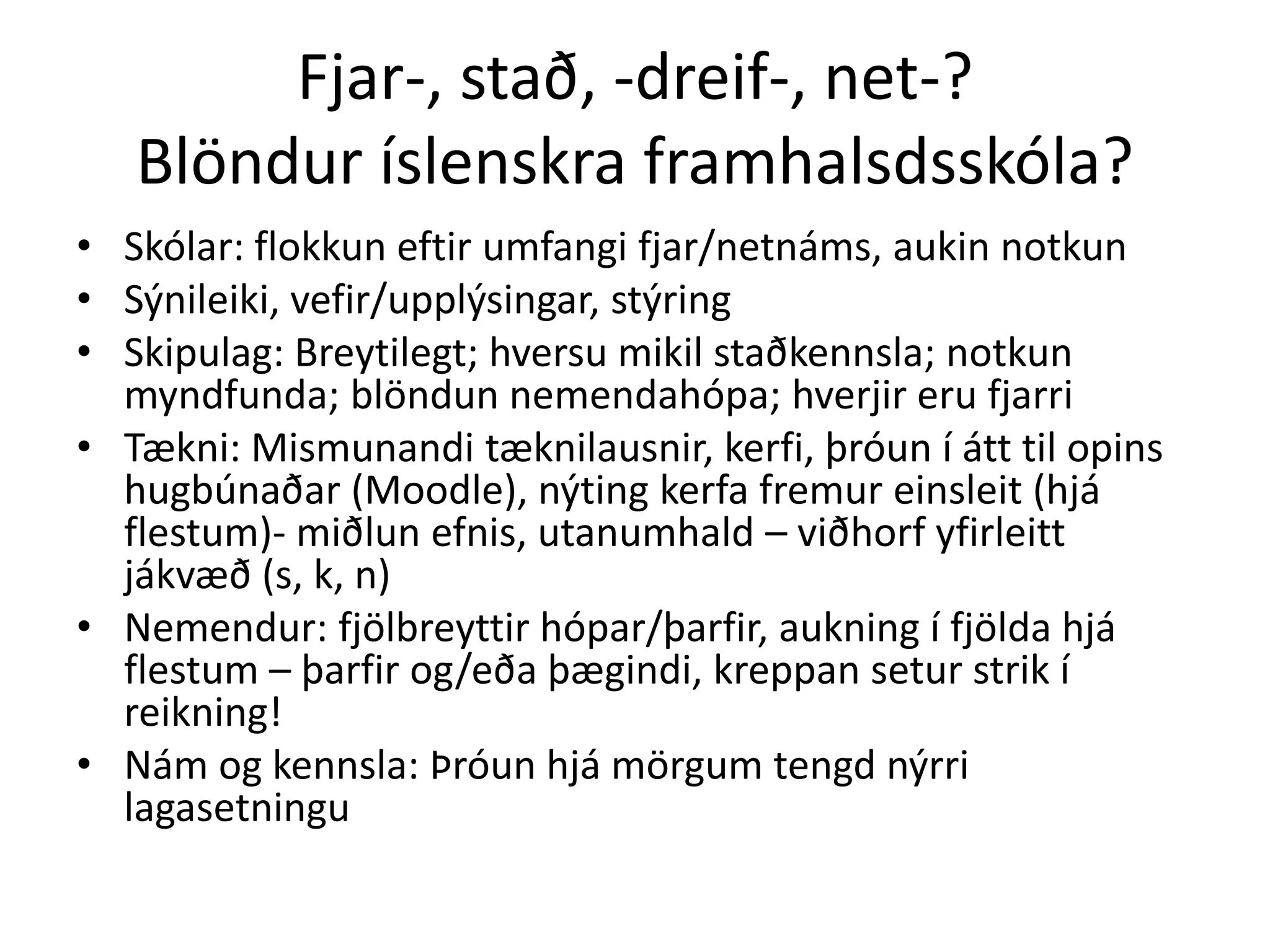 Fjar-, stað, -dreif-, net-?
   Blöndur íslenskra framhalsdsskóla?
• Skólar: flokkun eftir umfangi fjar/netnáms, aukin notkun
• Sýnileiki, vefir/upplýsingar, stýring
• Skipulag: Breytilegt; hversu mikil staðkennsla; notkun
  myndfunda; blöndun nemendahópa; hverjir eru fjarri
• Tækni: Mismunandi tæknilausnir, kerfi, þróun í átt til opins
  hugbúnaðar (Moodle), nýting kerfa fremur einsleit (hjá
  flestum)- miðlun efnis, utanumhald – viðhorf yfirleitt
  jákvæð (s, k, n)
• Nemendur: fjölbreyttir hópar/þarfir, aukning í fjölda hjá
  flestum – þarfir og/eða þægindi, kreppan setur strik í
  reikning!
• Nám og kennsla: Þróun hjá mörgum tengd nýrri
  lagasetningu
 