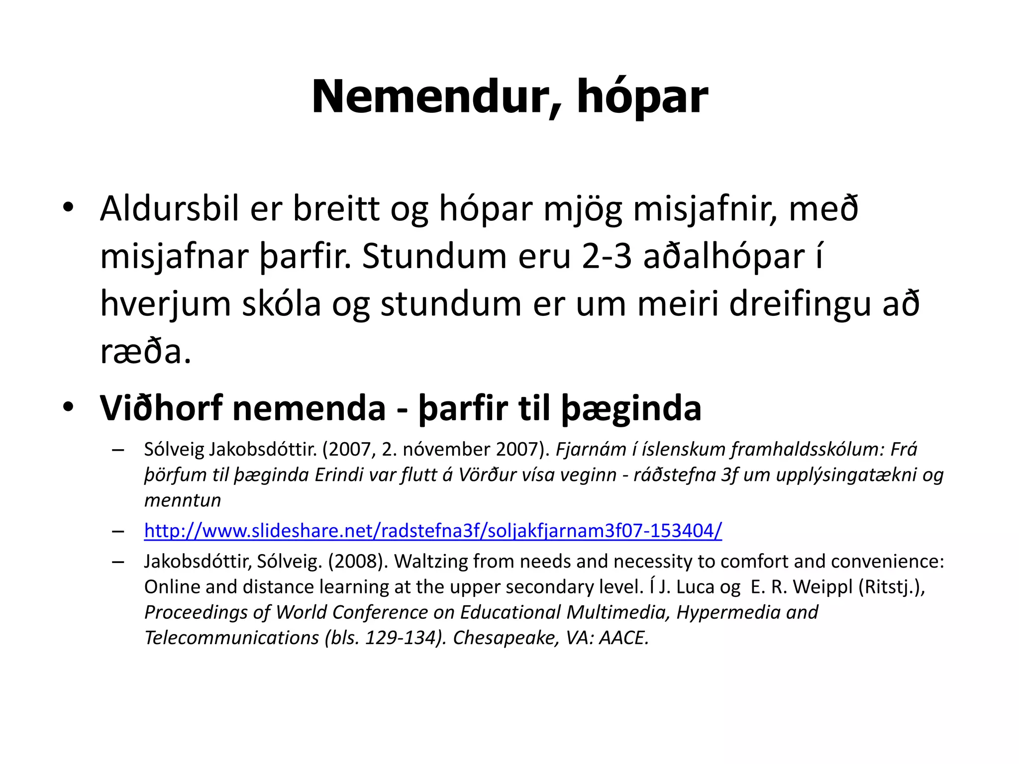 Nemendur, hópar

• Aldursbil er breitt og hópar mjög misjafnir, með
  misjafnar þarfir. Stundum eru 2-3 aðalhópar í
  hverjum skóla og stundum er um meiri dreifingu að
  ræða.
• Viðhorf nemenda - þarfir til þæginda
   – Sólveig Jakobsdóttir. (2007, 2. nóvember 2007). Fjarnám í íslenskum framhaldsskólum: Frá
     þörfum til þæginda Erindi var flutt á Vörður vísa veginn - ráðstefna 3f um upplýsingatækni og
     menntun
   – http://www.slideshare.net/radstefna3f/soljakfjarnam3f07-153404/
   – Jakobsdóttir, Sólveig. (2008). Waltzing from needs and necessity to comfort and convenience:
     Online and distance learning at the upper secondary level. Í J. Luca og E. R. Weippl (Ritstj.),
     Proceedings of World Conference on Educational Multimedia, Hypermedia and
     Telecommunications (bls. 129-134). Chesapeake, VA: AACE.
 