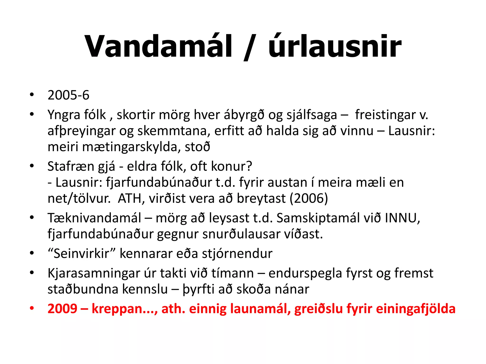 Vandamál / úrlausnir
• 2005-6
• Yngra fólk , skortir mörg hver ábyrgð og sjálfsaga – freistingar v.
  afþreyingar og skemmtana, erfitt að halda sig að vinnu – Lausnir:
  meiri mætingarskylda, stoð
• Stafræn gjá - eldra fólk, oft konur?
  - Lausnir: fjarfundabúnaður t.d. fyrir austan í meira mæli en
  net/tölvur. ATH, virðist vera að breytast (2006)
• Tæknivandamál – mörg að leysast t.d. Samskiptamál við INNU,
  fjarfundabúnaður gegnur snurðulausar víðast.
• “Seinvirkir” kennarar eða stjórnendur
• Kjarasamningar úr takti við tímann – endurspegla fyrst og fremst
  staðbundna kennslu – þyrfti að skoða nánar
• 2009 – kreppan..., ath. einnig launamál, greiðslu fyrir einingafjölda
 