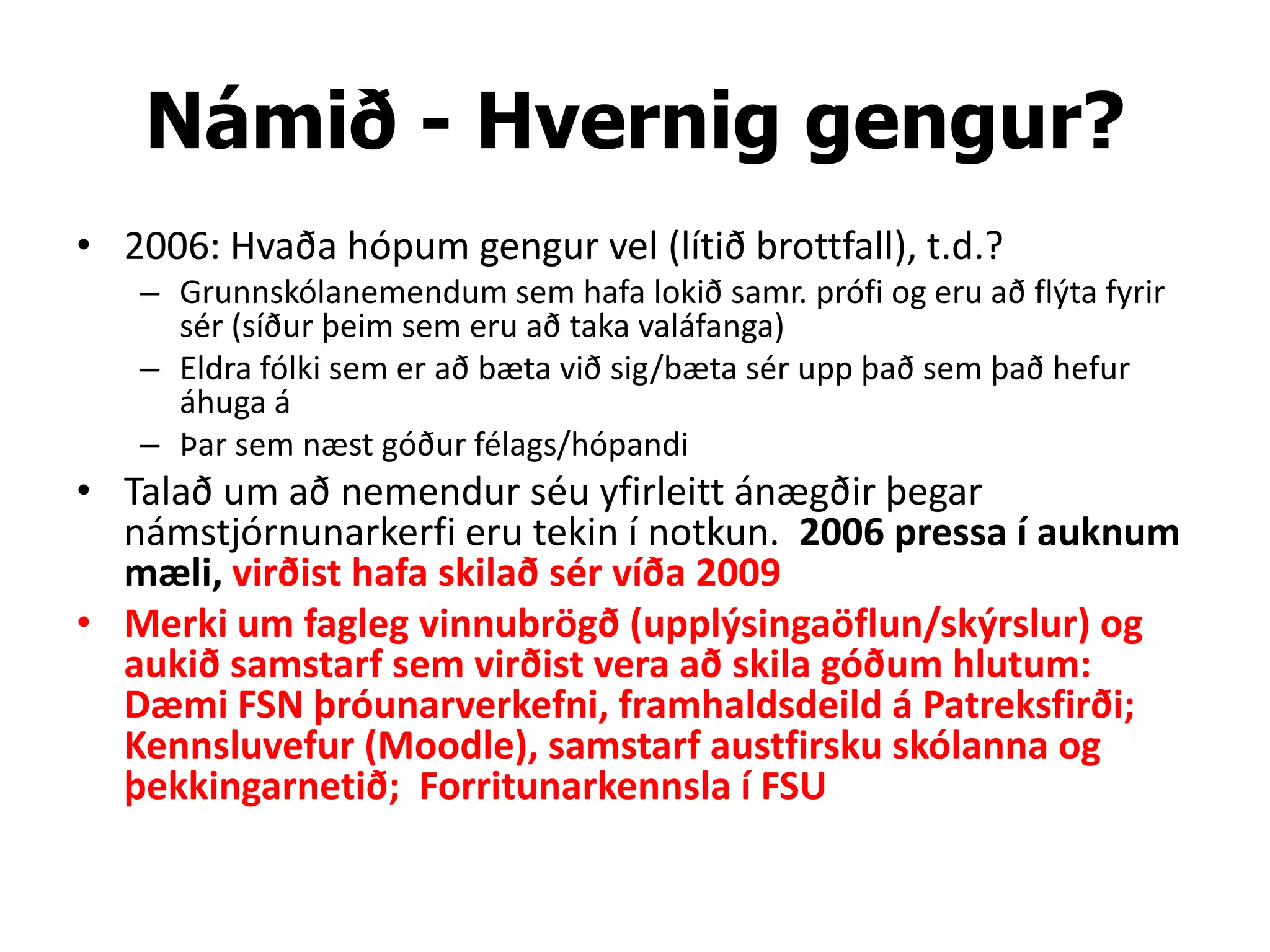 Námið - Hvernig gengur?
• 2006: Hvaða hópum gengur vel (lítið brottfall), t.d.?
   – Grunnskólanemendum sem hafa lokið samr. prófi og eru að flýta fyrir
     sér (síður þeim sem eru að taka valáfanga)
   – Eldra fólki sem er að bæta við sig/bæta sér upp það sem það hefur
     áhuga á
   – Þar sem næst góður félags/hópandi
• Talað um að nemendur séu yfirleitt ánægðir þegar
  námstjórnunarkerfi eru tekin í notkun. 2006 pressa í auknum
  mæli, virðist hafa skilað sér víða 2009
• Merki um fagleg vinnubrögð (upplýsingaöflun/skýrslur) og
  aukið samstarf sem virðist vera að skila góðum hlutum:
  Dæmi FSN þróunarverkefni, framhaldsdeild á Patreksfirði;
  Kennsluvefur (Moodle), samstarf austfirsku skólanna og
  þekkingarnetið; Forritunarkennsla í FSU
 