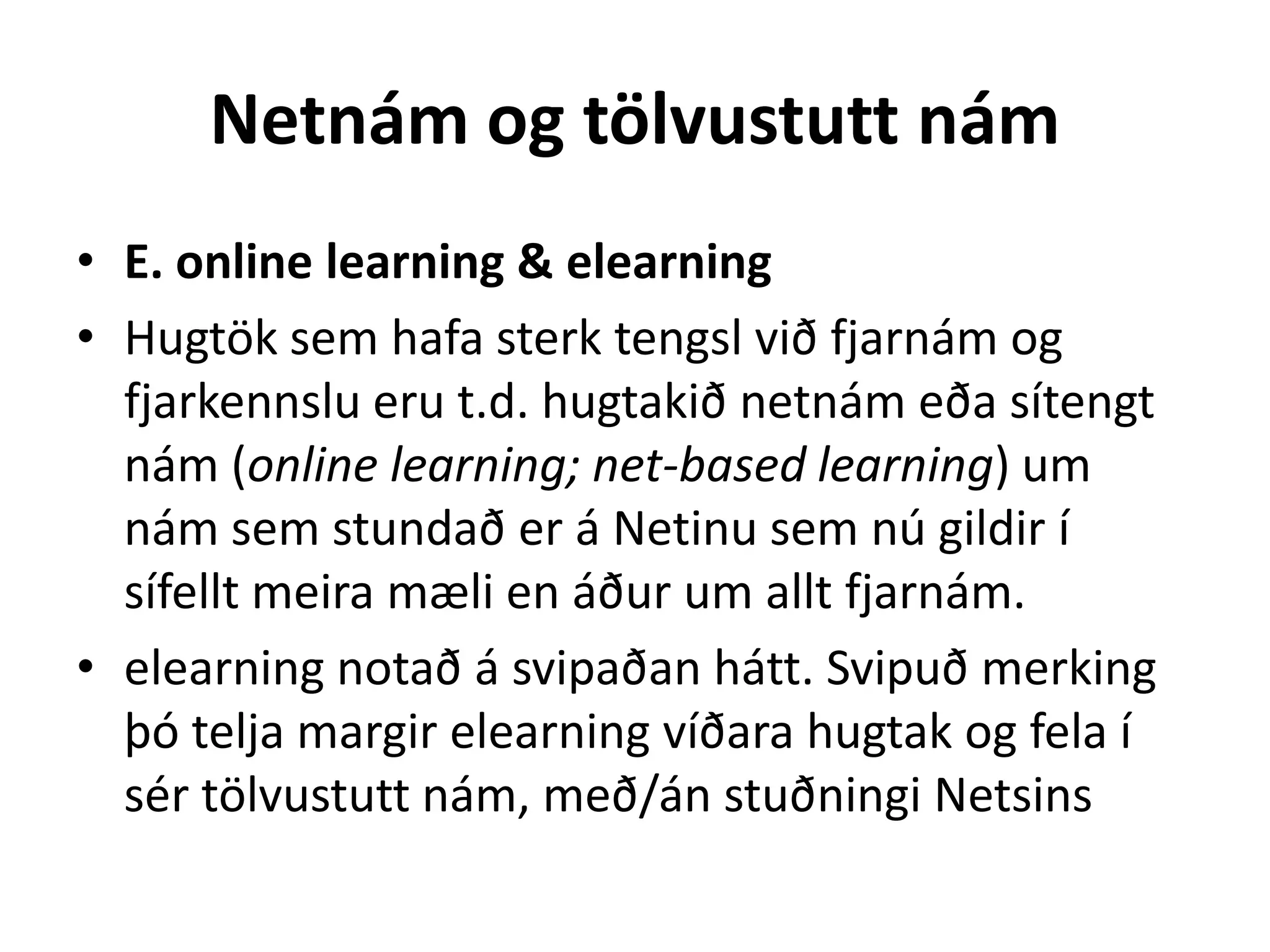 Netnám og tölvustutt nám
• E. online learning & elearning
• Hugtök sem hafa sterk tengsl við fjarnám og
  fjarkennslu eru t.d. hugtakið netnám eða sítengt
  nám (online learning; net-based learning) um
  nám sem stundað er á Netinu sem nú gildir í
  sífellt meira mæli en áður um allt fjarnám.
• elearning notað á svipaðan hátt. Svipuð merking
  þó telja margir elearning víðara hugtak og fela í
  sér tölvustutt nám, með/án stuðningi Netsins
 