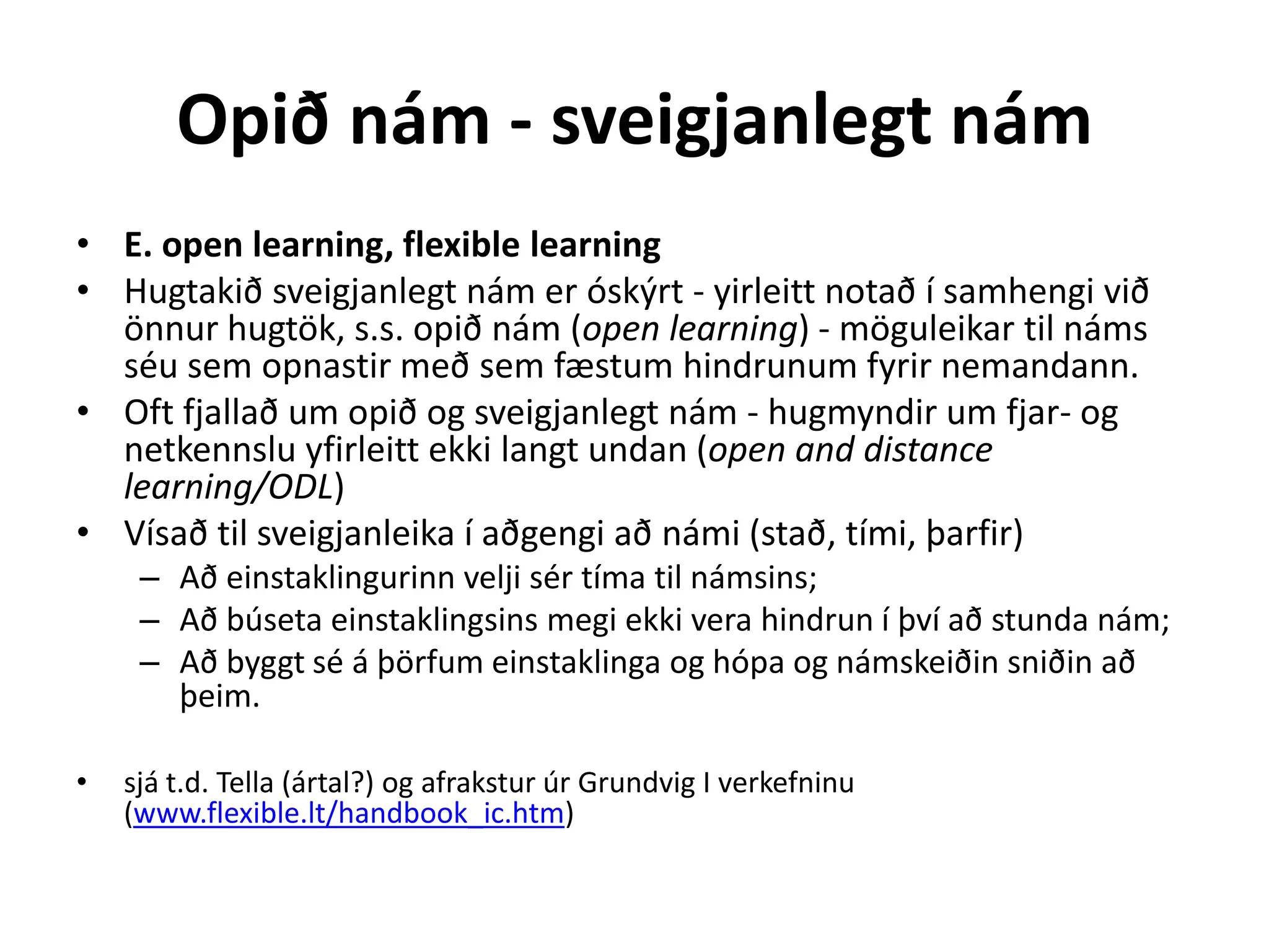 Opið nám - sveigjanlegt nám
• E. open learning, flexible learning
• Hugtakið sveigjanlegt nám er óskýrt - yirleitt notað í samhengi við
  önnur hugtök, s.s. opið nám (open learning) - möguleikar til náms
  séu sem opnastir með sem fæstum hindrunum fyrir nemandann.
• Oft fjallað um opið og sveigjanlegt nám - hugmyndir um fjar- og
  netkennslu yfirleitt ekki langt undan (open and distance
  learning/ODL)
• Vísað til sveigjanleika í aðgengi að námi (stað, tími, þarfir)
     – Að einstaklingurinn velji sér tíma til námsins;
     – Að búseta einstaklingsins megi ekki vera hindrun í því að stunda nám;
     – Að byggt sé á þörfum einstaklinga og hópa og námskeiðin sniðin að
       þeim.

•   sjá t.d. Tella (ártal?) og afrakstur úr Grundvig I verkefninu
    (www.flexible.lt/handbook_ic.htm)
 