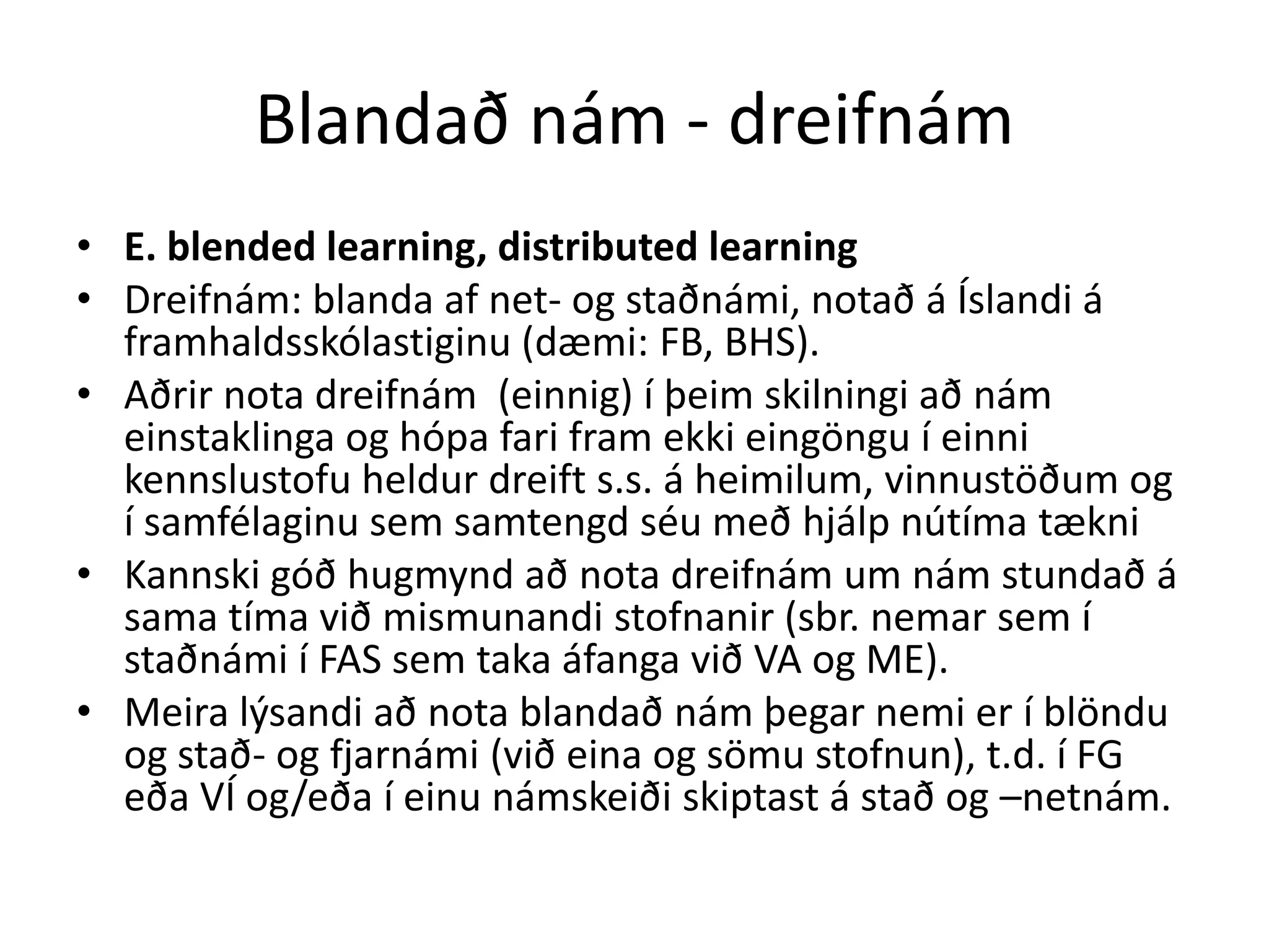 Blandað nám - dreifnám
• E. blended learning, distributed learning
• Dreifnám: blanda af net- og staðnámi, notað á Íslandi á
  framhaldsskólastiginu (dæmi: FB, BHS).
• Aðrir nota dreifnám (einnig) í þeim skilningi að nám
  einstaklinga og hópa fari fram ekki eingöngu í einni
  kennslustofu heldur dreift s.s. á heimilum, vinnustöðum og
  í samfélaginu sem samtengd séu með hjálp nútíma tækni
• Kannski góð hugmynd að nota dreifnám um nám stundað á
  sama tíma við mismunandi stofnanir (sbr. nemar sem í
  staðnámi í FAS sem taka áfanga við VA og ME).
• Meira lýsandi að nota blandað nám þegar nemi er í blöndu
  og stað- og fjarnámi (við eina og sömu stofnun), t.d. í FG
  eða VÍ og/eða í einu námskeiði skiptast á stað og –netnám.
 