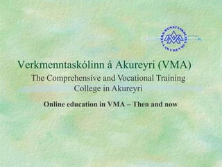 Verkmenntaskólinn á Akureyri (VMA)
Online education in VMA – Then and now
The Comprehensive and Vocational Training
College in Akureyri
 