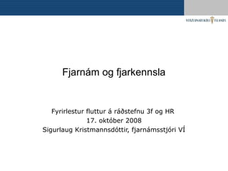 Fjarnám og fjarkennsla
Fyrirlestur fluttur á ráðstefnu 3f og HR
17. október 2008
Sigurlaug Kristmannsdóttir, fjarnámsstjóri VÍ
 