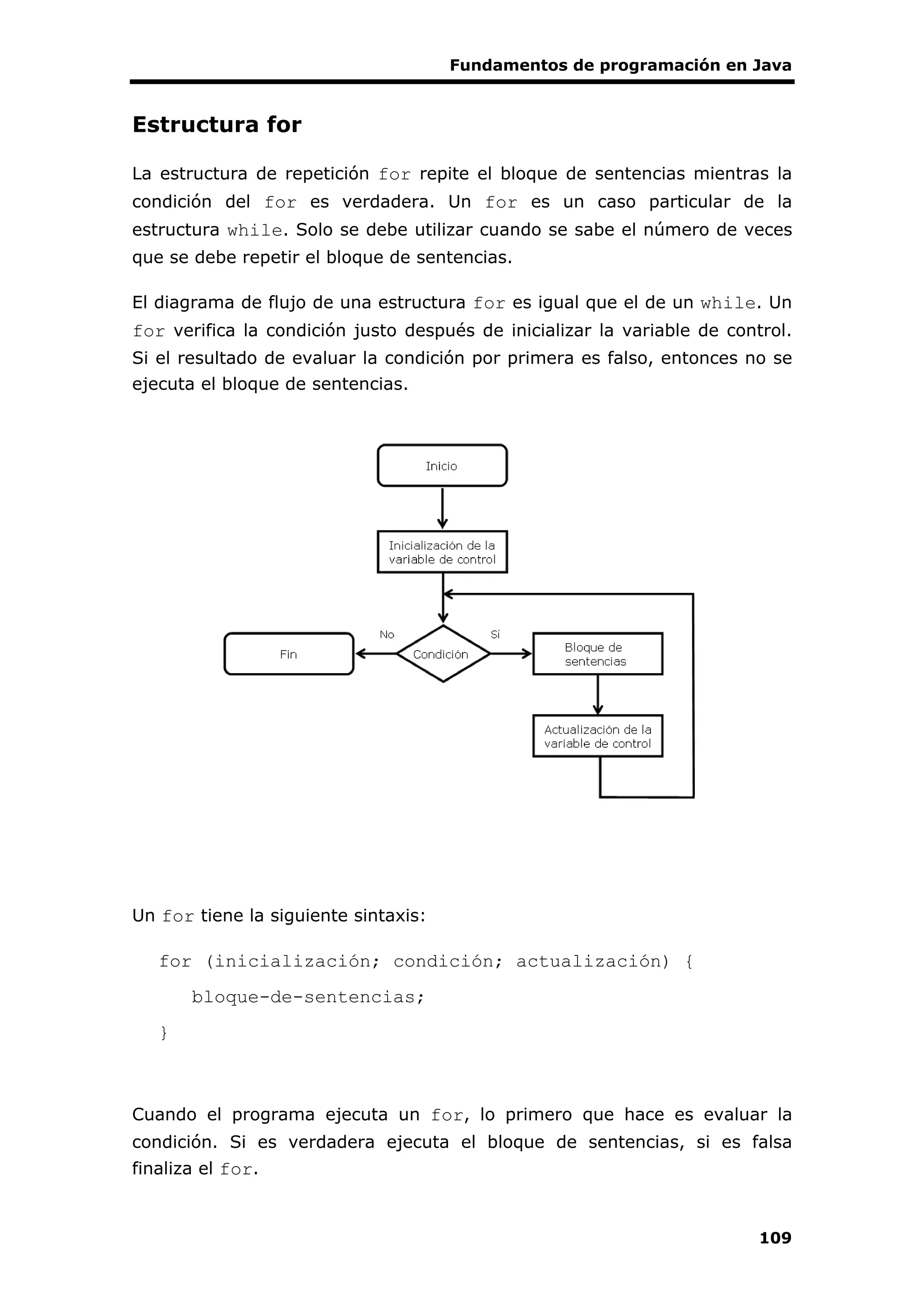 Fundamentos de programación en Java
109
Estructura for
La estructura de repetición for repite el bloque de sentencias mientras la
condición del for es verdadera. Un for es un caso particular de la
estructura while. Solo se debe utilizar cuando se sabe el número de veces
que se debe repetir el bloque de sentencias.
El diagrama de flujo de una estructura for es igual que el de un while. Un
for verifica la condición justo después de inicializar la variable de control.
Si el resultado de evaluar la condición por primera es falso, entonces no se
ejecuta el bloque de sentencias.
Un for tiene la siguiente sintaxis:
for (inicialización; condición; actualización) {
bloque-de-sentencias;
}
Cuando el programa ejecuta un for, lo primero que hace es evaluar la
condición. Si es verdadera ejecuta el bloque de sentencias, si es falsa
finaliza el for.
 