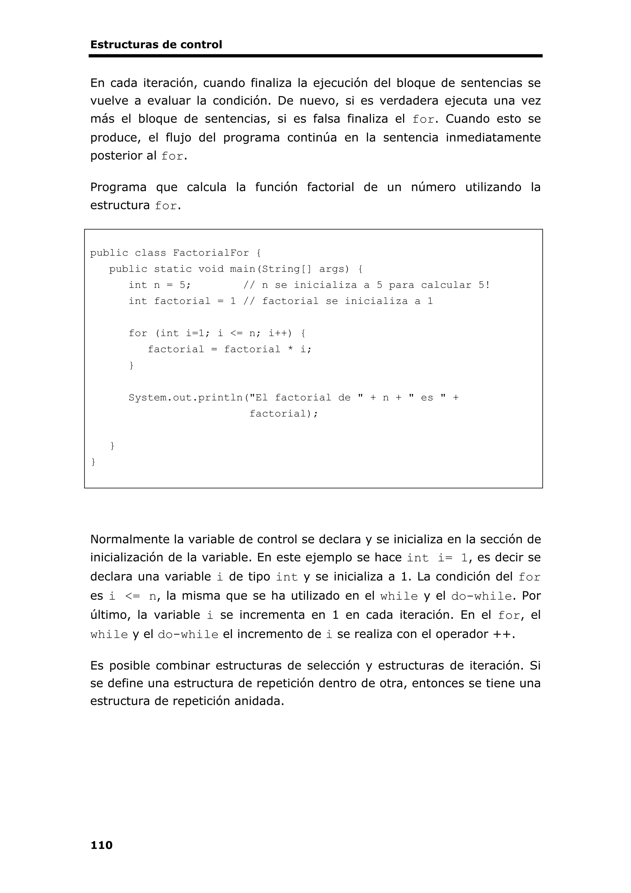 Estructuras de control
110
En cada iteración, cuando finaliza la ejecución del bloque de sentencias se
vuelve a evaluar la condición. De nuevo, si es verdadera ejecuta una vez
más el bloque de sentencias, si es falsa finaliza el for. Cuando esto se
produce, el flujo del programa continúa en la sentencia inmediatamente
posterior al for.
Programa que calcula la función factorial de un número utilizando la
estructura for.
public class FactorialFor {
public static void main(String[] args) {
int n = 5; // n se inicializa a 5 para calcular 5!
int factorial = 1 // factorial se inicializa a 1
for (int i=1; i <= n; i++) {
factorial = factorial * i;
}
System.out.println("El factorial de " + n + " es " +
factorial);
}
}
Normalmente la variable de control se declara y se inicializa en la sección de
inicialización de la variable. En este ejemplo se hace int i= 1, es decir se
declara una variable i de tipo int y se inicializa a 1. La condición del for
es i <= n, la misma que se ha utilizado en el while y el do-while. Por
último, la variable i se incrementa en 1 en cada iteración. En el for, el
while y el do-while el incremento de i se realiza con el operador ++.
Es posible combinar estructuras de selección y estructuras de iteración. Si
se define una estructura de repetición dentro de otra, entonces se tiene una
estructura de repetición anidada.
 