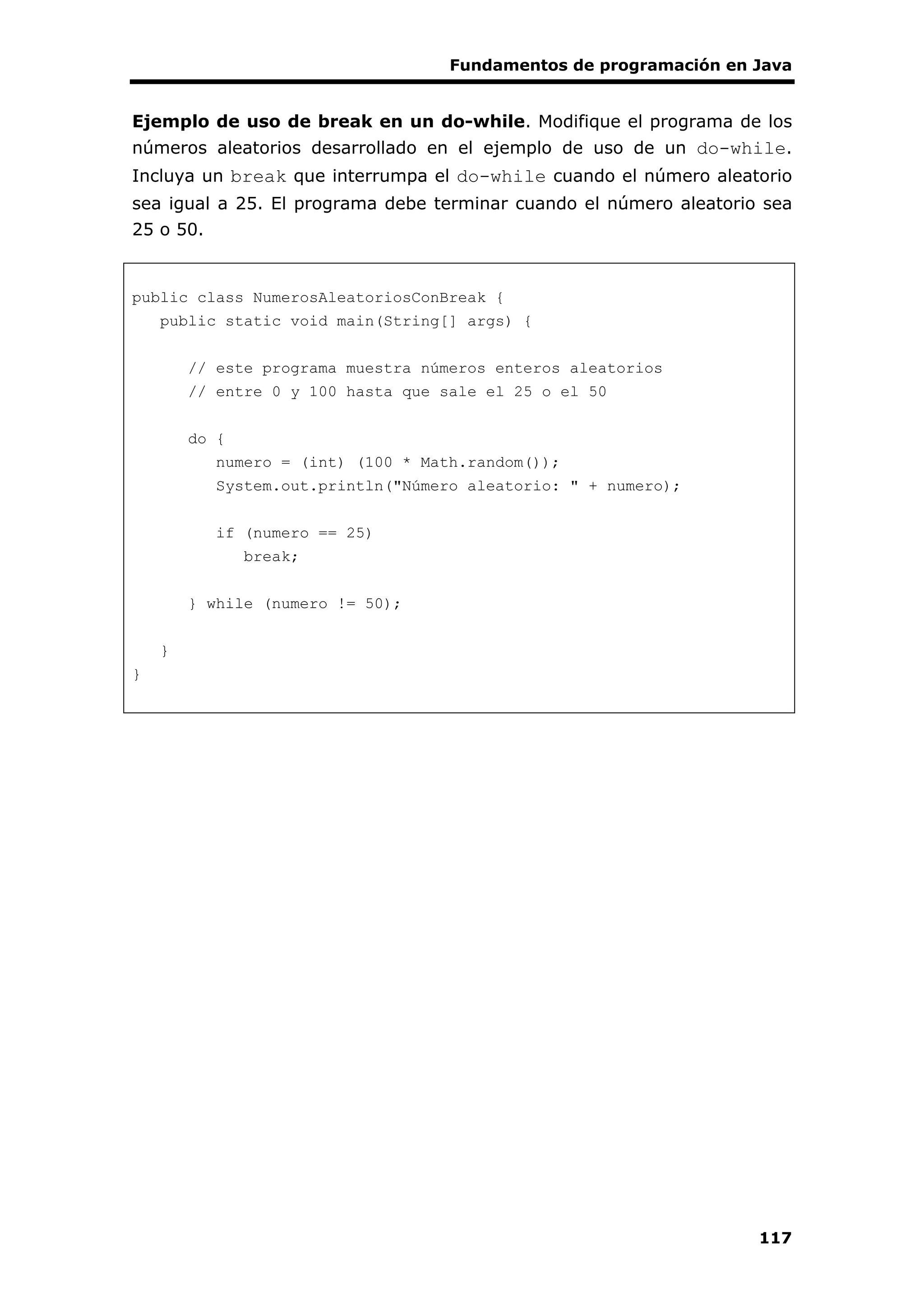 Fundamentos de programación en Java
117
Ejemplo de uso de break en un do-while. Modifique el programa de los
números aleatorios desarrollado en el ejemplo de uso de un do-while.
Incluya un break que interrumpa el do-while cuando el número aleatorio
sea igual a 25. El programa debe terminar cuando el número aleatorio sea
25 o 50.
public class NumerosAleatoriosConBreak {
public static void main(String[] args) {
// este programa muestra números enteros aleatorios
// entre 0 y 100 hasta que sale el 25 o el 50
do {
numero = (int) (100 * Math.random());
System.out.println("Número aleatorio: " + numero);
if (numero == 25)
break;
} while (numero != 50);
}
}
 