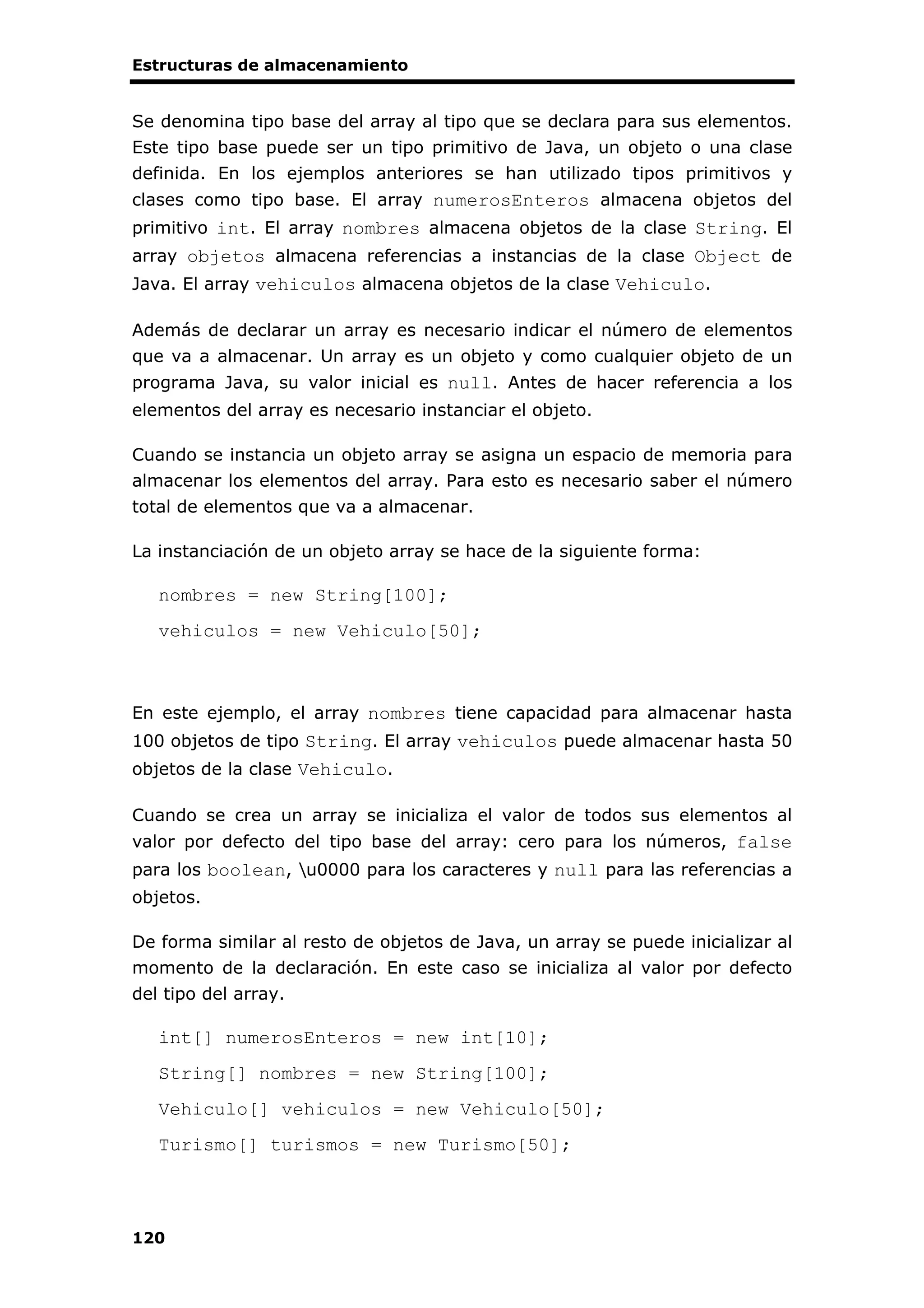 Estructuras de almacenamiento
120
Se denomina tipo base del array al tipo que se declara para sus elementos.
Este tipo base puede ser un tipo primitivo de Java, un objeto o una clase
definida. En los ejemplos anteriores se han utilizado tipos primitivos y
clases como tipo base. El array numerosEnteros almacena objetos del
primitivo int. El array nombres almacena objetos de la clase String. El
array objetos almacena referencias a instancias de la clase Object de
Java. El array vehiculos almacena objetos de la clase Vehiculo.
Además de declarar un array es necesario indicar el número de elementos
que va a almacenar. Un array es un objeto y como cualquier objeto de un
programa Java, su valor inicial es null. Antes de hacer referencia a los
elementos del array es necesario instanciar el objeto.
Cuando se instancia un objeto array se asigna un espacio de memoria para
almacenar los elementos del array. Para esto es necesario saber el número
total de elementos que va a almacenar.
La instanciación de un objeto array se hace de la siguiente forma:
nombres = new String[100];
vehiculos = new Vehiculo[50];
En este ejemplo, el array nombres tiene capacidad para almacenar hasta
100 objetos de tipo String. El array vehiculos puede almacenar hasta 50
objetos de la clase Vehiculo.
Cuando se crea un array se inicializa el valor de todos sus elementos al
valor por defecto del tipo base del array: cero para los números, false
para los boolean, u0000 para los caracteres y null para las referencias a
objetos.
De forma similar al resto de objetos de Java, un array se puede inicializar al
momento de la declaración. En este caso se inicializa al valor por defecto
del tipo del array.
int[] numerosEnteros = new int[10];
String[] nombres = new String[100];
Vehiculo[] vehiculos = new Vehiculo[50];
Turismo[] turismos = new Turismo[50];
 