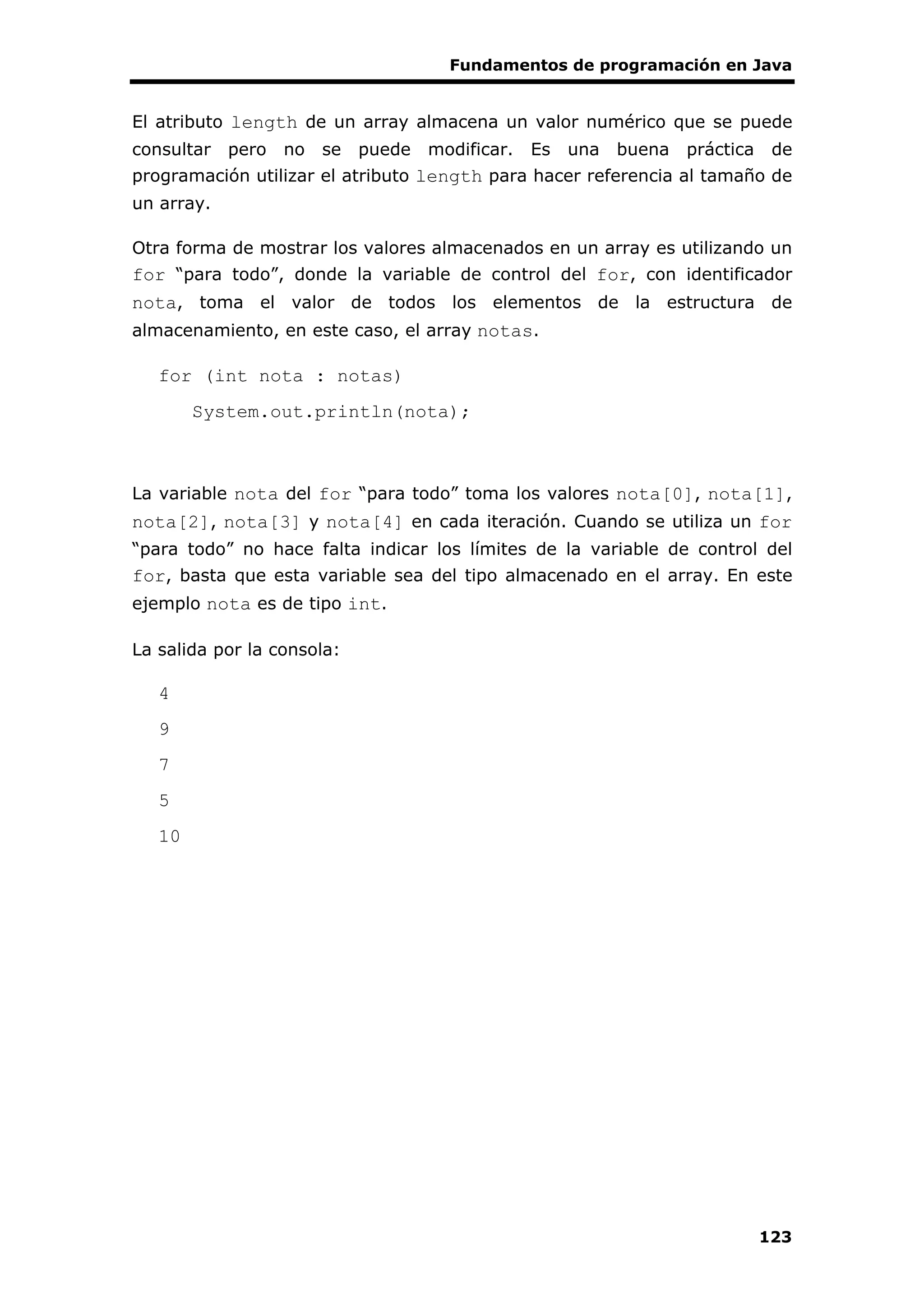 Fundamentos de programación en Java
123
El atributo length de un array almacena un valor numérico que se puede
consultar pero no se puede modificar. Es una buena práctica de
programación utilizar el atributo length para hacer referencia al tamaño de
un array.
Otra forma de mostrar los valores almacenados en un array es utilizando un
for “para todo”, donde la variable de control del for, con identificador
nota, toma el valor de todos los elementos de la estructura de
almacenamiento, en este caso, el array notas.
for (int nota : notas)
System.out.println(nota);
La variable nota del for “para todo” toma los valores nota[0], nota[1],
nota[2], nota[3] y nota[4] en cada iteración. Cuando se utiliza un for
“para todo” no hace falta indicar los límites de la variable de control del
for, basta que esta variable sea del tipo almacenado en el array. En este
ejemplo nota es de tipo int.
La salida por la consola:
4
9
7
5
10
 