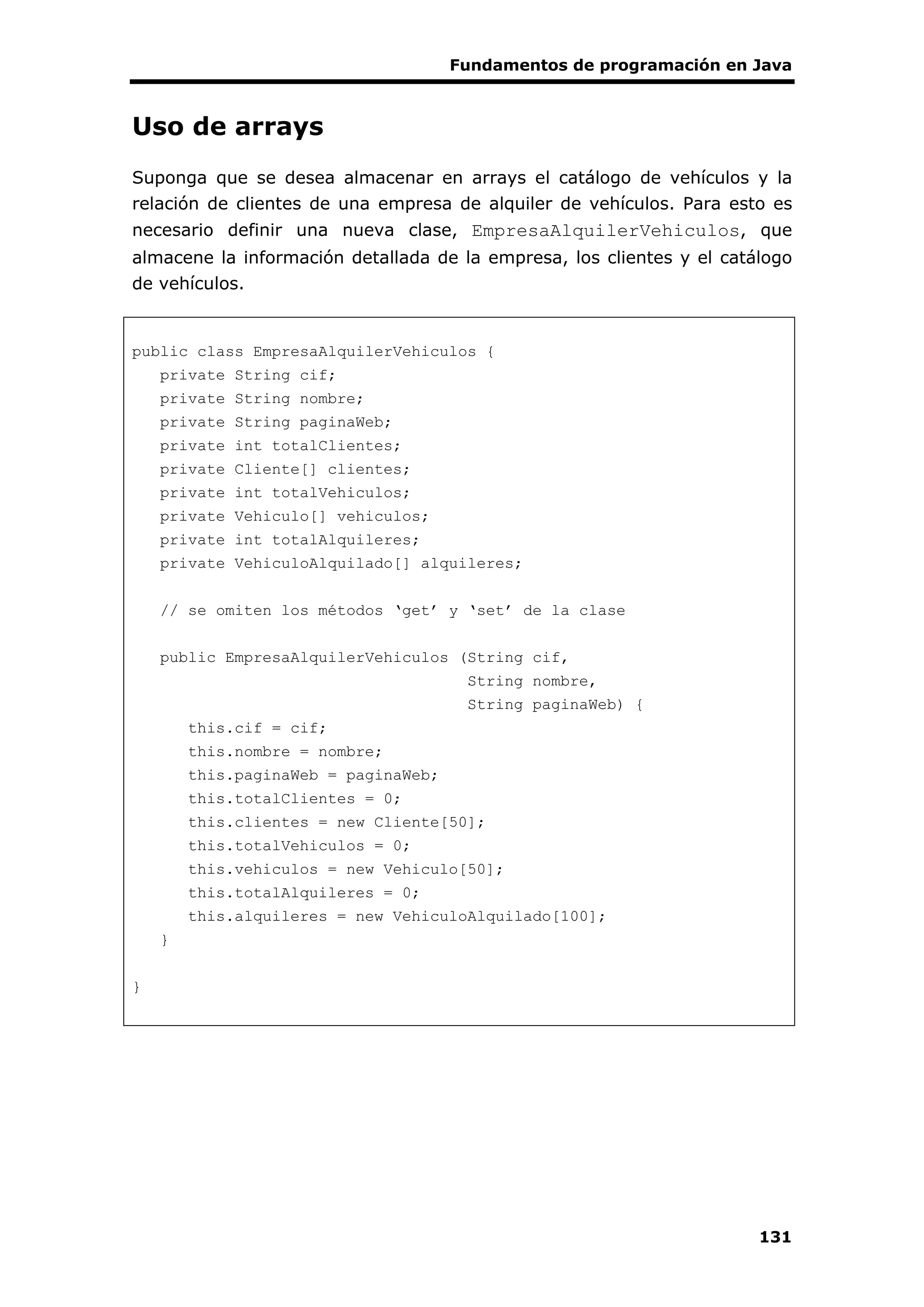 Fundamentos de programación en Java
131
Uso de arrays
Suponga que se desea almacenar en arrays el catálogo de vehículos y la
relación de clientes de una empresa de alquiler de vehículos. Para esto es
necesario definir una nueva clase, EmpresaAlquilerVehiculos, que
almacene la información detallada de la empresa, los clientes y el catálogo
de vehículos.
public class EmpresaAlquilerVehiculos {
private String cif;
private String nombre;
private String paginaWeb;
private int totalClientes;
private Cliente[] clientes;
private int totalVehiculos;
private Vehiculo[] vehiculos;
private int totalAlquileres;
private VehiculoAlquilado[] alquileres;
// se omiten los métodos ‘get’ y ‘set’ de la clase
public EmpresaAlquilerVehiculos (String cif,
String nombre,
String paginaWeb) {
this.cif = cif;
this.nombre = nombre;
this.paginaWeb = paginaWeb;
this.totalClientes = 0;
this.clientes = new Cliente[50];
this.totalVehiculos = 0;
this.vehiculos = new Vehiculo[50];
this.totalAlquileres = 0;
this.alquileres = new VehiculoAlquilado[100];
}
}
 