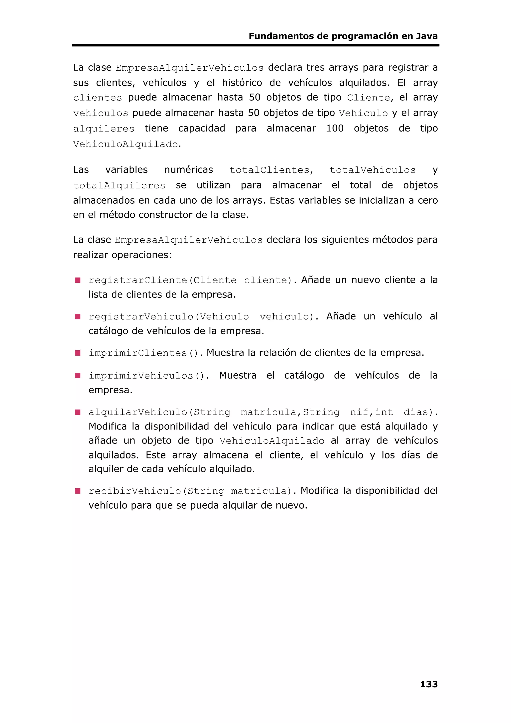 Fundamentos de programación en Java
133
La clase EmpresaAlquilerVehiculos declara tres arrays para registrar a
sus clientes, vehículos y el histórico de vehículos alquilados. El array
clientes puede almacenar hasta 50 objetos de tipo Cliente, el array
vehiculos puede almacenar hasta 50 objetos de tipo Vehiculo y el array
alquileres tiene capacidad para almacenar 100 objetos de tipo
VehiculoAlquilado.
Las variables numéricas totalClientes, totalVehiculos y
totalAlquileres se utilizan para almacenar el total de objetos
almacenados en cada uno de los arrays. Estas variables se inicializan a cero
en el método constructor de la clase.
La clase EmpresaAlquilerVehiculos declara los siguientes métodos para
realizar operaciones:
registrarCliente(Cliente cliente). Añade un nuevo cliente a la
lista de clientes de la empresa.
registrarVehiculo(Vehiculo vehiculo). Añade un vehículo al
catálogo de vehículos de la empresa.
imprimirClientes(). Muestra la relación de clientes de la empresa.
imprimirVehiculos(). Muestra el catálogo de vehículos de la
empresa.
alquilarVehiculo(String matricula,String nif,int dias).
Modifica la disponibilidad del vehículo para indicar que está alquilado y
añade un objeto de tipo VehiculoAlquilado al array de vehículos
alquilados. Este array almacena el cliente, el vehículo y los días de
alquiler de cada vehículo alquilado.
recibirVehiculo(String matricula). Modifica la disponibilidad del
vehículo para que se pueda alquilar de nuevo.
 