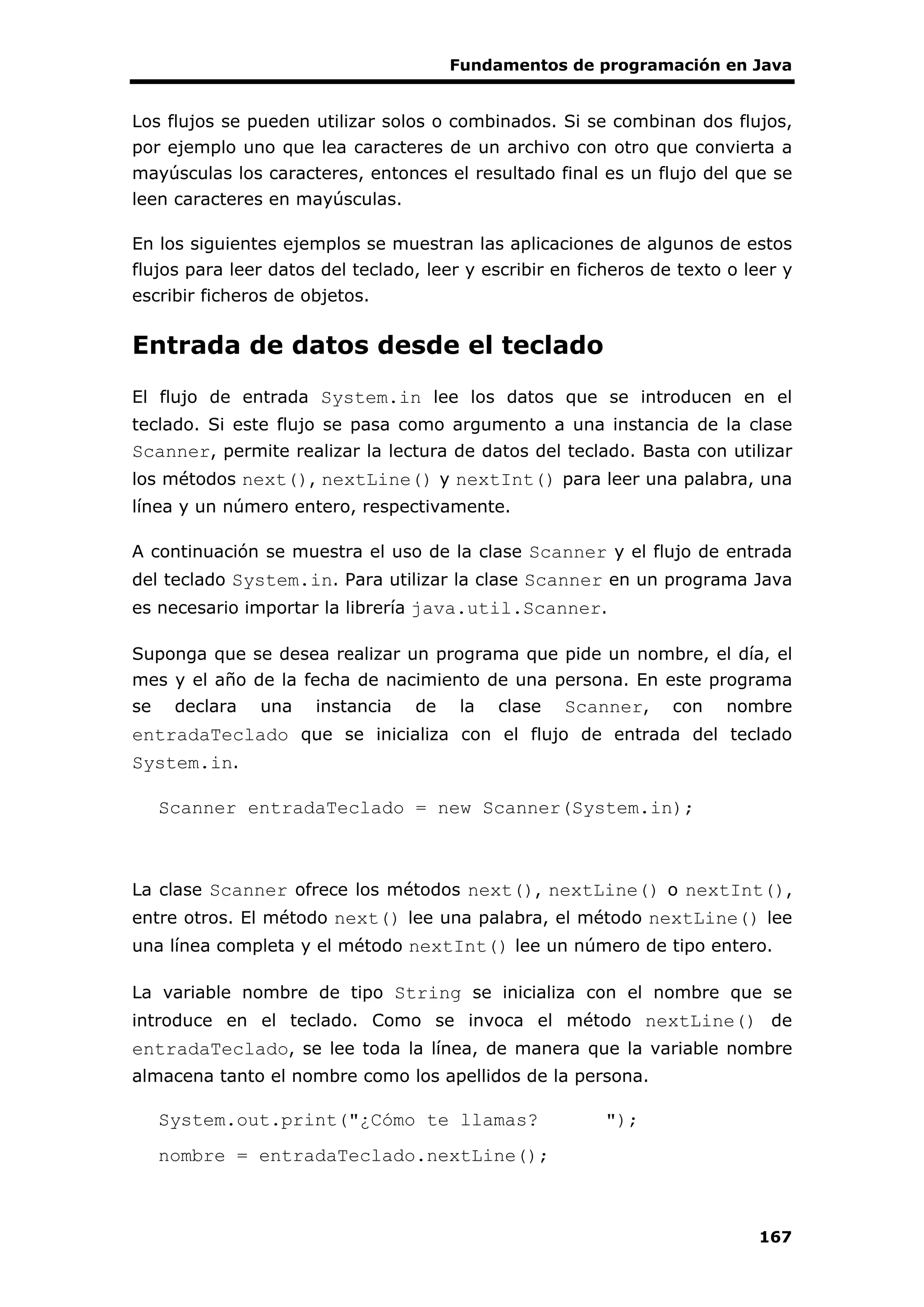 Fundamentos de programación en Java
167
Los flujos se pueden utilizar solos o combinados. Si se combinan dos flujos,
por ejemplo uno que lea caracteres de un archivo con otro que convierta a
mayúsculas los caracteres, entonces el resultado final es un flujo del que se
leen caracteres en mayúsculas.
En los siguientes ejemplos se muestran las aplicaciones de algunos de estos
flujos para leer datos del teclado, leer y escribir en ficheros de texto o leer y
escribir ficheros de objetos.
Entrada de datos desde el teclado
El flujo de entrada System.in lee los datos que se introducen en el
teclado. Si este flujo se pasa como argumento a una instancia de la clase
Scanner, permite realizar la lectura de datos del teclado. Basta con utilizar
los métodos next(), nextLine() y nextInt() para leer una palabra, una
línea y un número entero, respectivamente.
A continuación se muestra el uso de la clase Scanner y el flujo de entrada
del teclado System.in. Para utilizar la clase Scanner en un programa Java
es necesario importar la librería java.util.Scanner.
Suponga que se desea realizar un programa que pide un nombre, el día, el
mes y el año de la fecha de nacimiento de una persona. En este programa
se declara una instancia de la clase Scanner, con nombre
entradaTeclado que se inicializa con el flujo de entrada del teclado
System.in.
Scanner entradaTeclado = new Scanner(System.in);
La clase Scanner ofrece los métodos next(), nextLine() o nextInt(),
entre otros. El método next() lee una palabra, el método nextLine() lee
una línea completa y el método nextInt() lee un número de tipo entero.
La variable nombre de tipo String se inicializa con el nombre que se
introduce en el teclado. Como se invoca el método nextLine() de
entradaTeclado, se lee toda la línea, de manera que la variable nombre
almacena tanto el nombre como los apellidos de la persona.
System.out.print("¿Cómo te llamas? ");
nombre = entradaTeclado.nextLine();
 