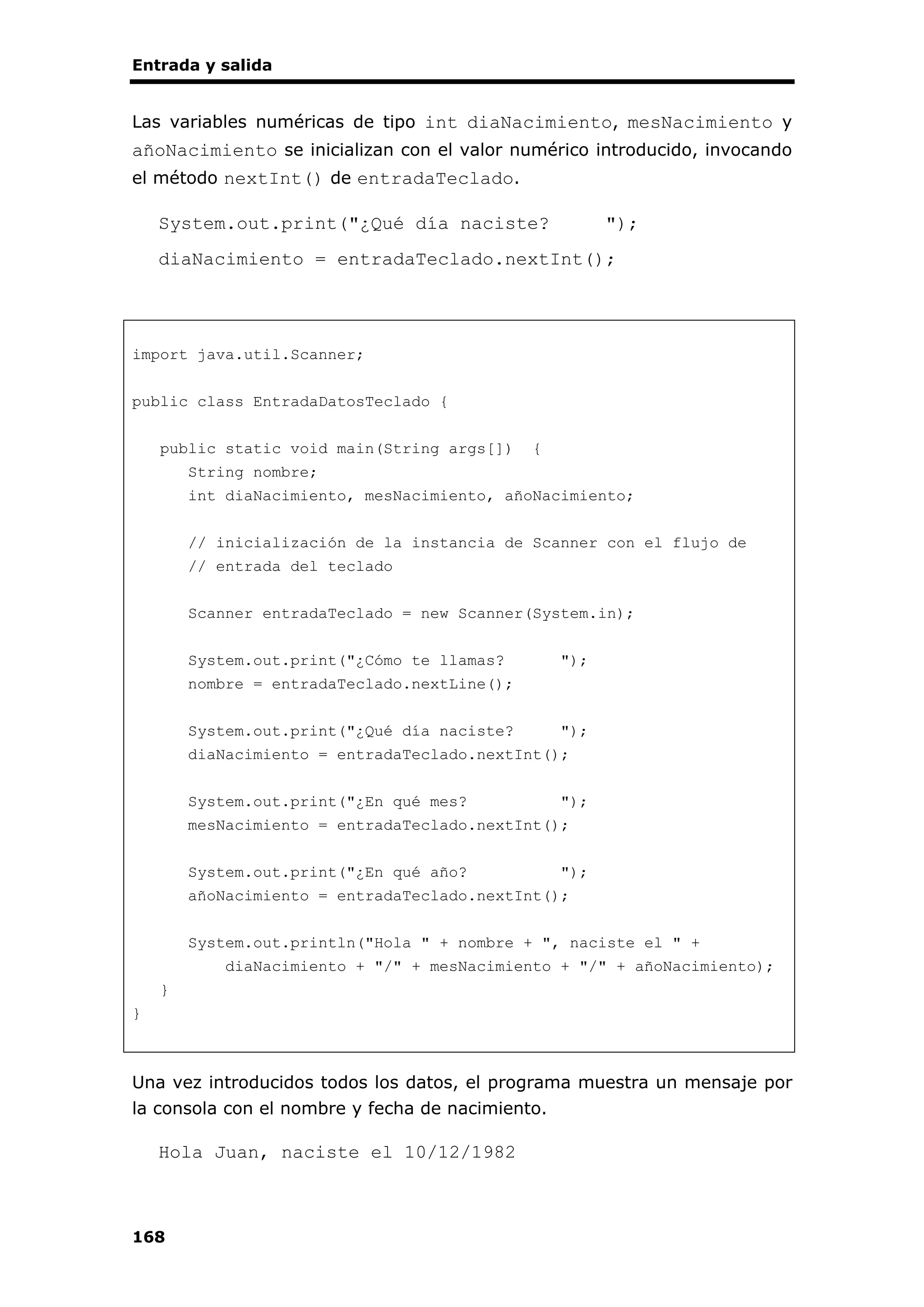 Entrada y salida
168
Las variables numéricas de tipo int diaNacimiento, mesNacimiento y
añoNacimiento se inicializan con el valor numérico introducido, invocando
el método nextInt() de entradaTeclado.
System.out.print("¿Qué día naciste? ");
diaNacimiento = entradaTeclado.nextInt();
import java.util.Scanner;
public class EntradaDatosTeclado {
public static void main(String args[]) {
String nombre;
int diaNacimiento, mesNacimiento, añoNacimiento;
// inicialización de la instancia de Scanner con el flujo de
// entrada del teclado
Scanner entradaTeclado = new Scanner(System.in);
System.out.print("¿Cómo te llamas? ");
nombre = entradaTeclado.nextLine();
System.out.print("¿Qué día naciste? ");
diaNacimiento = entradaTeclado.nextInt();
System.out.print("¿En qué mes? ");
mesNacimiento = entradaTeclado.nextInt();
System.out.print("¿En qué año? ");
añoNacimiento = entradaTeclado.nextInt();
System.out.println("Hola " + nombre + ", naciste el " +
diaNacimiento + "/" + mesNacimiento + "/" + añoNacimiento);
}
}
Una vez introducidos todos los datos, el programa muestra un mensaje por
la consola con el nombre y fecha de nacimiento.
Hola Juan, naciste el 10/12/1982
 