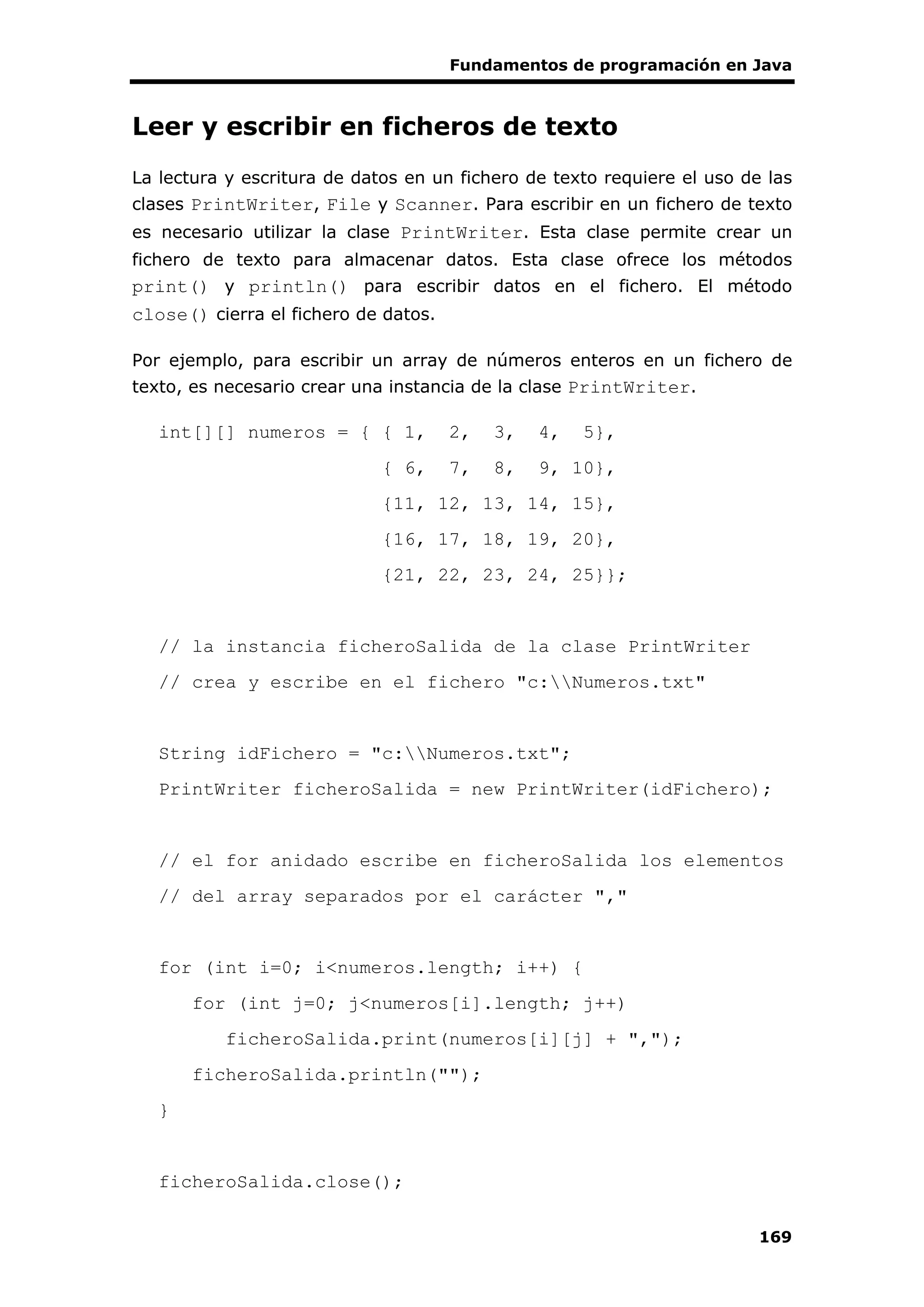 Fundamentos de programación en Java
169
Leer y escribir en ficheros de texto
La lectura y escritura de datos en un fichero de texto requiere el uso de las
clases PrintWriter, File y Scanner. Para escribir en un fichero de texto
es necesario utilizar la clase PrintWriter. Esta clase permite crear un
fichero de texto para almacenar datos. Esta clase ofrece los métodos
print() y println() para escribir datos en el fichero. El método
close() cierra el fichero de datos.
Por ejemplo, para escribir un array de números enteros en un fichero de
texto, es necesario crear una instancia de la clase PrintWriter.
int[][] numeros = { { 1, 2, 3, 4, 5},
{ 6, 7, 8, 9, 10},
{11, 12, 13, 14, 15},
{16, 17, 18, 19, 20},
{21, 22, 23, 24, 25}};
// la instancia ficheroSalida de la clase PrintWriter
// crea y escribe en el fichero "c:Numeros.txt"
String idFichero = "c:Numeros.txt";
PrintWriter ficheroSalida = new PrintWriter(idFichero);
// el for anidado escribe en ficheroSalida los elementos
// del array separados por el carácter ","
for (int i=0; i<numeros.length; i++) {
for (int j=0; j<numeros[i].length; j++)
ficheroSalida.print(numeros[i][j] + ",");
ficheroSalida.println("");
}
ficheroSalida.close();
 