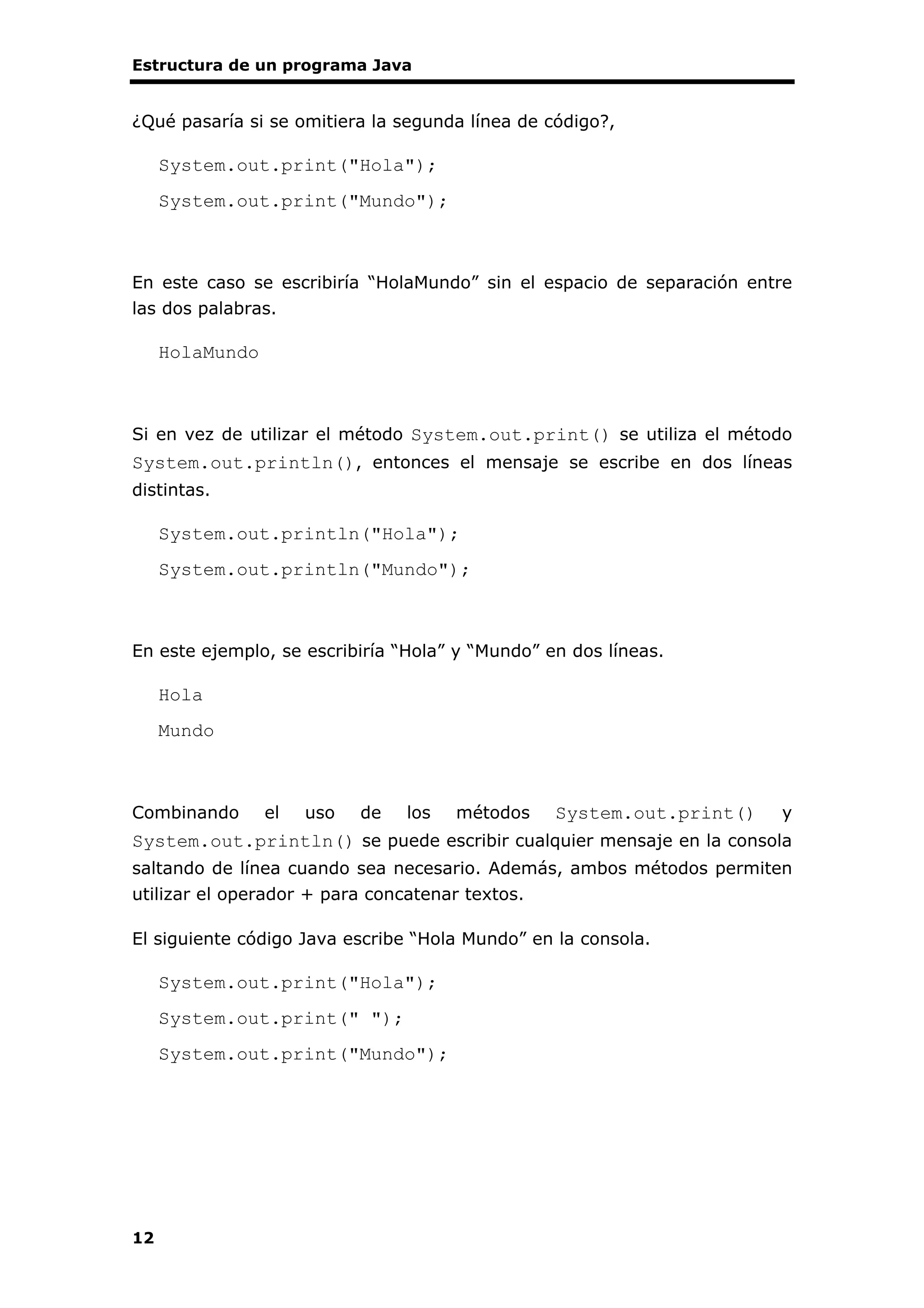 Estructura de un programa Java
12
¿Qué pasaría si se omitiera la segunda línea de código?,
System.out.print("Hola");
System.out.print("Mundo");
En este caso se escribiría “HolaMundo” sin el espacio de separación entre
las dos palabras.
HolaMundo
Si en vez de utilizar el método System.out.print() se utiliza el método
System.out.println(), entonces el mensaje se escribe en dos líneas
distintas.
System.out.println("Hola");
System.out.println("Mundo");
En este ejemplo, se escribiría “Hola” y “Mundo” en dos líneas.
Hola
Mundo
Combinando el uso de los métodos System.out.print() y
System.out.println() se puede escribir cualquier mensaje en la consola
saltando de línea cuando sea necesario. Además, ambos métodos permiten
utilizar el operador + para concatenar textos.
El siguiente código Java escribe “Hola Mundo” en la consola.
System.out.print("Hola");
System.out.print(" ");
System.out.print("Mundo");
 