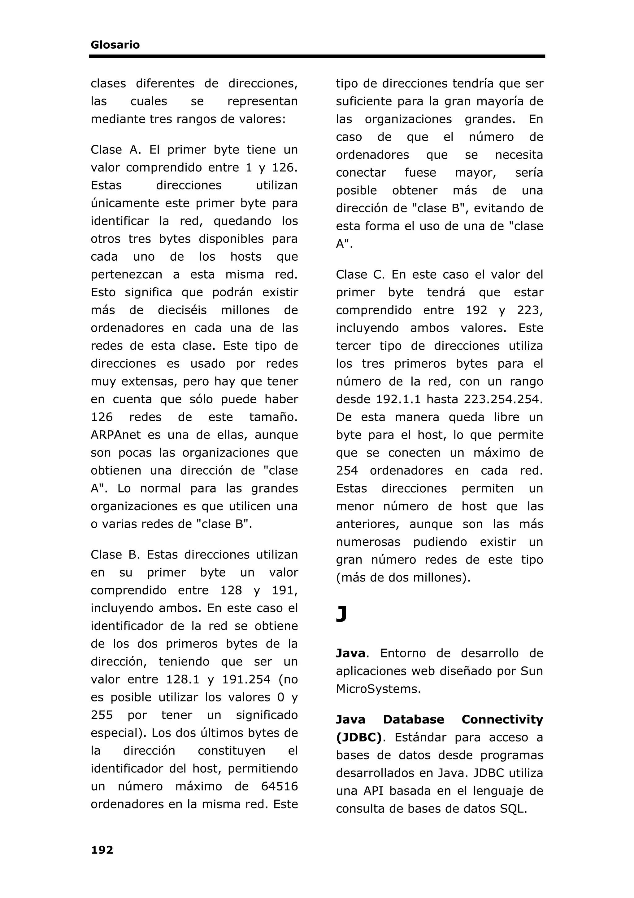 Glosario
192
clases diferentes de direcciones,
las cuales se representan
mediante tres rangos de valores:
Clase A. El primer byte tiene un
valor comprendido entre 1 y 126.
Estas direcciones utilizan
únicamente este primer byte para
identificar la red, quedando los
otros tres bytes disponibles para
cada uno de los hosts que
pertenezcan a esta misma red.
Esto significa que podrán existir
más de dieciséis millones de
ordenadores en cada una de las
redes de esta clase. Este tipo de
direcciones es usado por redes
muy extensas, pero hay que tener
en cuenta que sólo puede haber
126 redes de este tamaño.
ARPAnet es una de ellas, aunque
son pocas las organizaciones que
obtienen una dirección de "clase
A". Lo normal para las grandes
organizaciones es que utilicen una
o varias redes de "clase B".
Clase B. Estas direcciones utilizan
en su primer byte un valor
comprendido entre 128 y 191,
incluyendo ambos. En este caso el
identificador de la red se obtiene
de los dos primeros bytes de la
dirección, teniendo que ser un
valor entre 128.1 y 191.254 (no
es posible utilizar los valores 0 y
255 por tener un significado
especial). Los dos últimos bytes de
la dirección constituyen el
identificador del host, permitiendo
un número máximo de 64516
ordenadores en la misma red. Este
tipo de direcciones tendría que ser
suficiente para la gran mayoría de
las organizaciones grandes. En
caso de que el número de
ordenadores que se necesita
conectar fuese mayor, sería
posible obtener más de una
dirección de "clase B", evitando de
esta forma el uso de una de "clase
A".
Clase C. En este caso el valor del
primer byte tendrá que estar
comprendido entre 192 y 223,
incluyendo ambos valores. Este
tercer tipo de direcciones utiliza
los tres primeros bytes para el
número de la red, con un rango
desde 192.1.1 hasta 223.254.254.
De esta manera queda libre un
byte para el host, lo que permite
que se conecten un máximo de
254 ordenadores en cada red.
Estas direcciones permiten un
menor número de host que las
anteriores, aunque son las más
numerosas pudiendo existir un
gran número redes de este tipo
(más de dos millones).
J
Java. Entorno de desarrollo de
aplicaciones web diseñado por Sun
MicroSystems.
Java Database Connectivity
(JDBC). Estándar para acceso a
bases de datos desde programas
desarrollados en Java. JDBC utiliza
una API basada en el lenguaje de
consulta de bases de datos SQL.
 