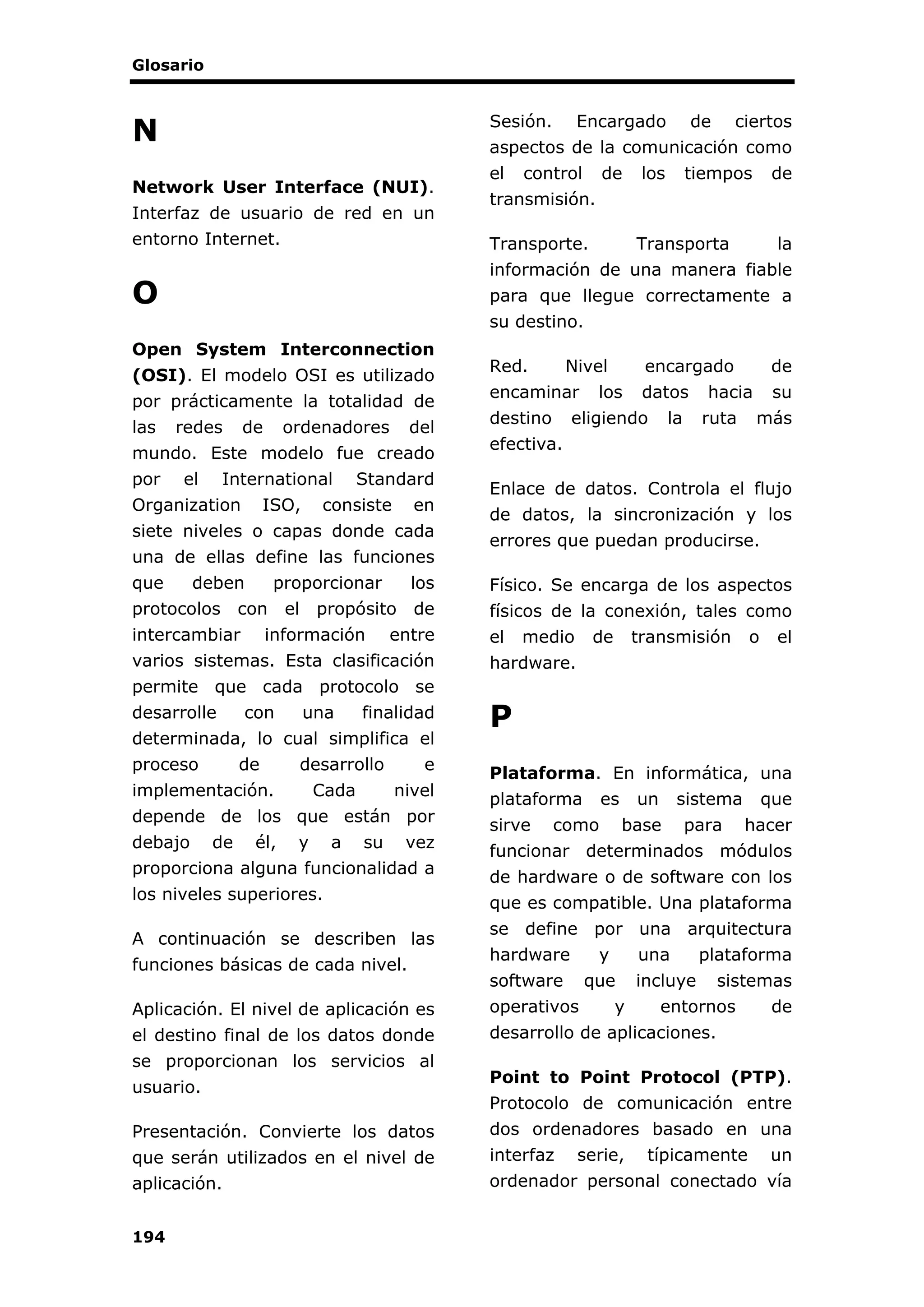 Glosario
194
N
Network User Interface (NUI).
Interfaz de usuario de red en un
entorno Internet.
O
Open System Interconnection
(OSI). El modelo OSI es utilizado
por prácticamente la totalidad de
las redes de ordenadores del
mundo. Este modelo fue creado
por el International Standard
Organization ISO, consiste en
siete niveles o capas donde cada
una de ellas define las funciones
que deben proporcionar los
protocolos con el propósito de
intercambiar información entre
varios sistemas. Esta clasificación
permite que cada protocolo se
desarrolle con una finalidad
determinada, lo cual simplifica el
proceso de desarrollo e
implementación. Cada nivel
depende de los que están por
debajo de él, y a su vez
proporciona alguna funcionalidad a
los niveles superiores.
A continuación se describen las
funciones básicas de cada nivel.
Aplicación. El nivel de aplicación es
el destino final de los datos donde
se proporcionan los servicios al
usuario.
Presentación. Convierte los datos
que serán utilizados en el nivel de
aplicación.
Sesión. Encargado de ciertos
aspectos de la comunicación como
el control de los tiempos de
transmisión.
Transporte. Transporta la
información de una manera fiable
para que llegue correctamente a
su destino.
Red. Nivel encargado de
encaminar los datos hacia su
destino eligiendo la ruta más
efectiva.
Enlace de datos. Controla el flujo
de datos, la sincronización y los
errores que puedan producirse.
Físico. Se encarga de los aspectos
físicos de la conexión, tales como
el medio de transmisión o el
hardware.
P
Plataforma. En informática, una
plataforma es un sistema que
sirve como base para hacer
funcionar determinados módulos
de hardware o de software con los
que es compatible. Una plataforma
se define por una arquitectura
hardware y una plataforma
software que incluye sistemas
operativos y entornos de
desarrollo de aplicaciones.
Point to Point Protocol (PTP).
Protocolo de comunicación entre
dos ordenadores basado en una
interfaz serie, típicamente un
ordenador personal conectado vía
 