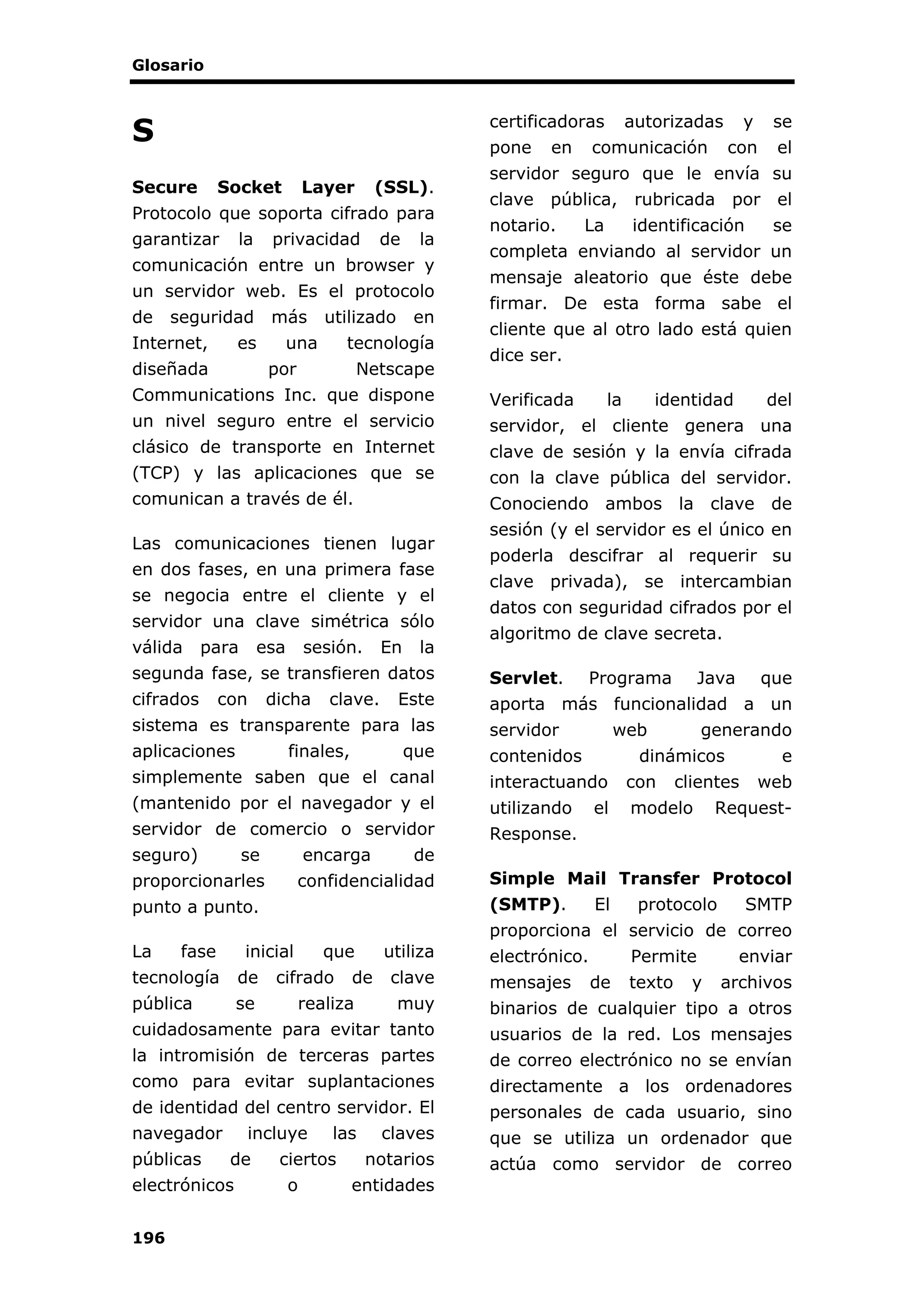 Glosario
196
S
Secure Socket Layer (SSL).
Protocolo que soporta cifrado para
garantizar la privacidad de la
comunicación entre un browser y
un servidor web. Es el protocolo
de seguridad más utilizado en
Internet, es una tecnología
diseñada por Netscape
Communications Inc. que dispone
un nivel seguro entre el servicio
clásico de transporte en Internet
(TCP) y las aplicaciones que se
comunican a través de él.
Las comunicaciones tienen lugar
en dos fases, en una primera fase
se negocia entre el cliente y el
servidor una clave simétrica sólo
válida para esa sesión. En la
segunda fase, se transfieren datos
cifrados con dicha clave. Este
sistema es transparente para las
aplicaciones finales, que
simplemente saben que el canal
(mantenido por el navegador y el
servidor de comercio o servidor
seguro) se encarga de
proporcionarles confidencialidad
punto a punto.
La fase inicial que utiliza
tecnología de cifrado de clave
pública se realiza muy
cuidadosamente para evitar tanto
la intromisión de terceras partes
como para evitar suplantaciones
de identidad del centro servidor. El
navegador incluye las claves
públicas de ciertos notarios
electrónicos o entidades
certificadoras autorizadas y se
pone en comunicación con el
servidor seguro que le envía su
clave pública, rubricada por el
notario. La identificación se
completa enviando al servidor un
mensaje aleatorio que éste debe
firmar. De esta forma sabe el
cliente que al otro lado está quien
dice ser.
Verificada la identidad del
servidor, el cliente genera una
clave de sesión y la envía cifrada
con la clave pública del servidor.
Conociendo ambos la clave de
sesión (y el servidor es el único en
poderla descifrar al requerir su
clave privada), se intercambian
datos con seguridad cifrados por el
algoritmo de clave secreta.
Servlet. Programa Java que
aporta más funcionalidad a un
servidor web generando
contenidos dinámicos e
interactuando con clientes web
utilizando el modelo Request-
Response.
Simple Mail Transfer Protocol
(SMTP). El protocolo SMTP
proporciona el servicio de correo
electrónico. Permite enviar
mensajes de texto y archivos
binarios de cualquier tipo a otros
usuarios de la red. Los mensajes
de correo electrónico no se envían
directamente a los ordenadores
personales de cada usuario, sino
que se utiliza un ordenador que
actúa como servidor de correo
 