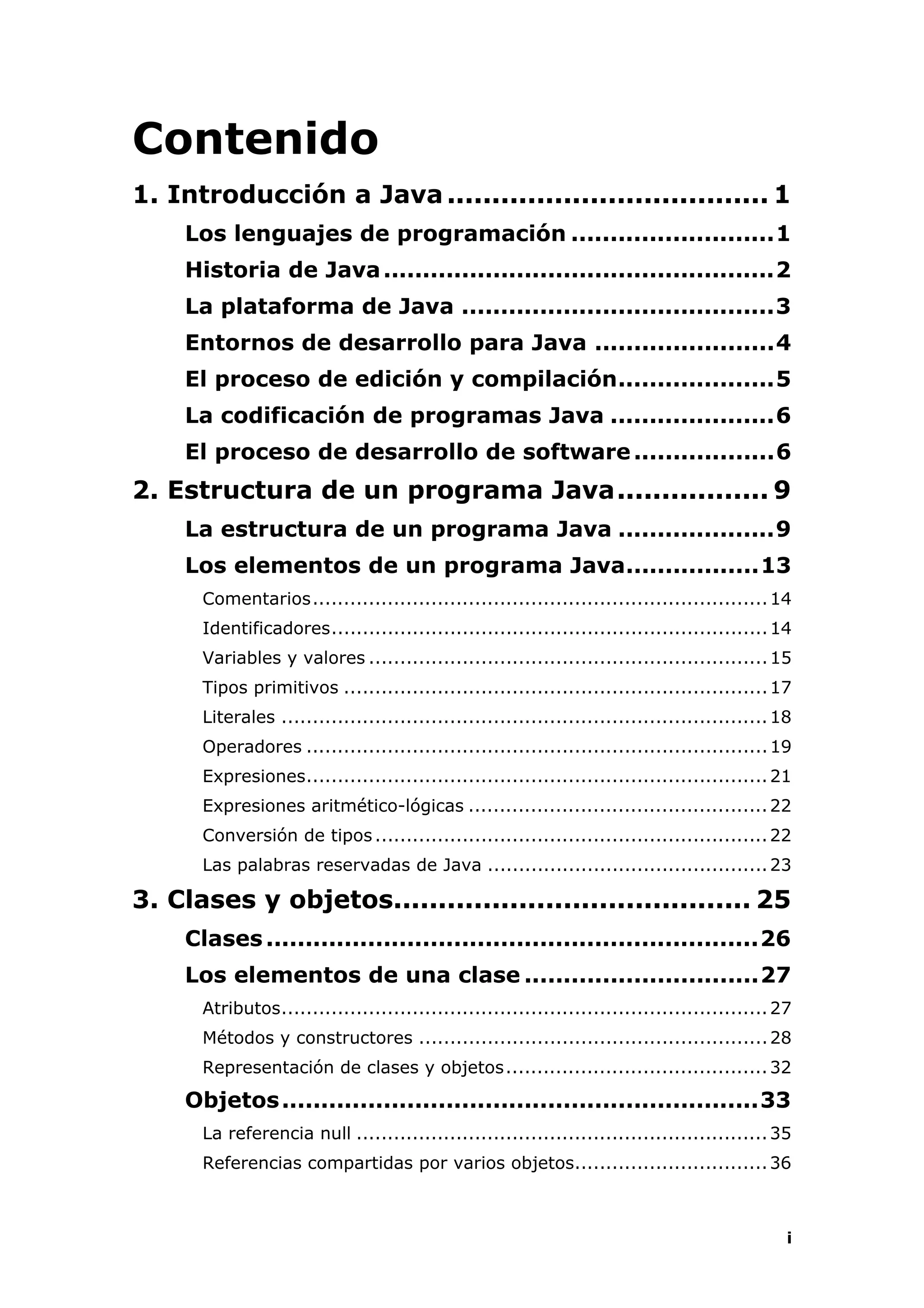i
Contenido
1. Introducción a Java.................................... 1
Los lenguajes de programación ..........................1
Historia de Java..................................................2
La plataforma de Java ........................................3
Entornos de desarrollo para Java .......................4
El proceso de edición y compilación....................5
La codificación de programas Java .....................6
El proceso de desarrollo de software..................6
2. Estructura de un programa Java................. 9
La estructura de un programa Java ....................9
Los elementos de un programa Java.................13
Comentarios.........................................................................14
Identificadores......................................................................14
Variables y valores ................................................................15
Tipos primitivos ....................................................................17
Literales ..............................................................................18
Operadores ..........................................................................19
Expresiones..........................................................................21
Expresiones aritmético-lógicas ................................................22
Conversión de tipos...............................................................22
Las palabras reservadas de Java .............................................23
3. Clases y objetos........................................ 25
Clases...............................................................26
Los elementos de una clase ..............................27
Atributos..............................................................................27
Métodos y constructores ........................................................28
Representación de clases y objetos..........................................32
Objetos.............................................................33
La referencia null ..................................................................35
Referencias compartidas por varios objetos...............................36
 