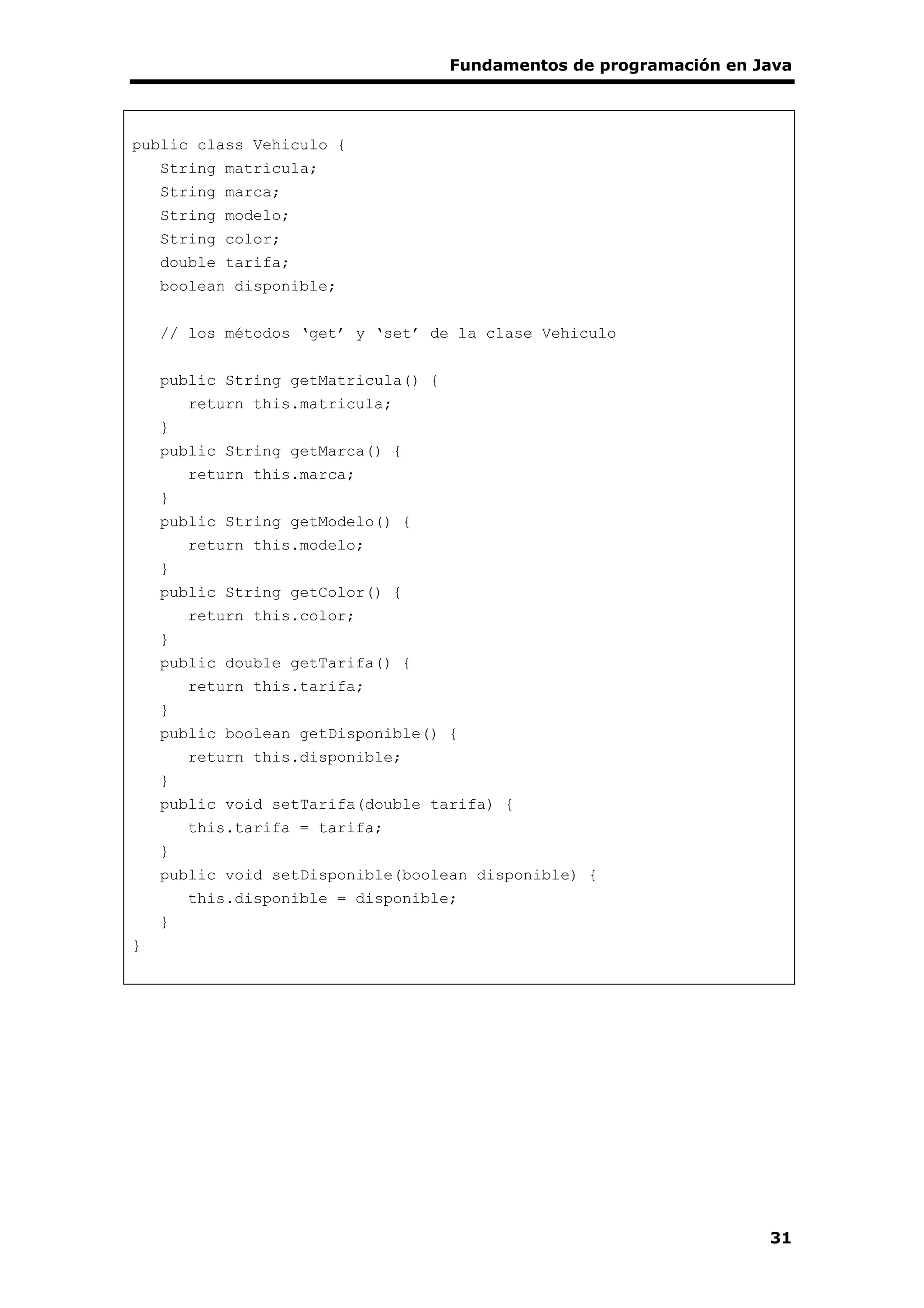 Fundamentos de programación en Java
31
public class Vehiculo {
String matricula;
String marca;
String modelo;
String color;
double tarifa;
boolean disponible;
// los métodos ‘get’ y ‘set’ de la clase Vehiculo
public String getMatricula() {
return this.matricula;
}
public String getMarca() {
return this.marca;
}
public String getModelo() {
return this.modelo;
}
public String getColor() {
return this.color;
}
public double getTarifa() {
return this.tarifa;
}
public boolean getDisponible() {
return this.disponible;
}
public void setTarifa(double tarifa) {
this.tarifa = tarifa;
}
public void setDisponible(boolean disponible) {
this.disponible = disponible;
}
}
 