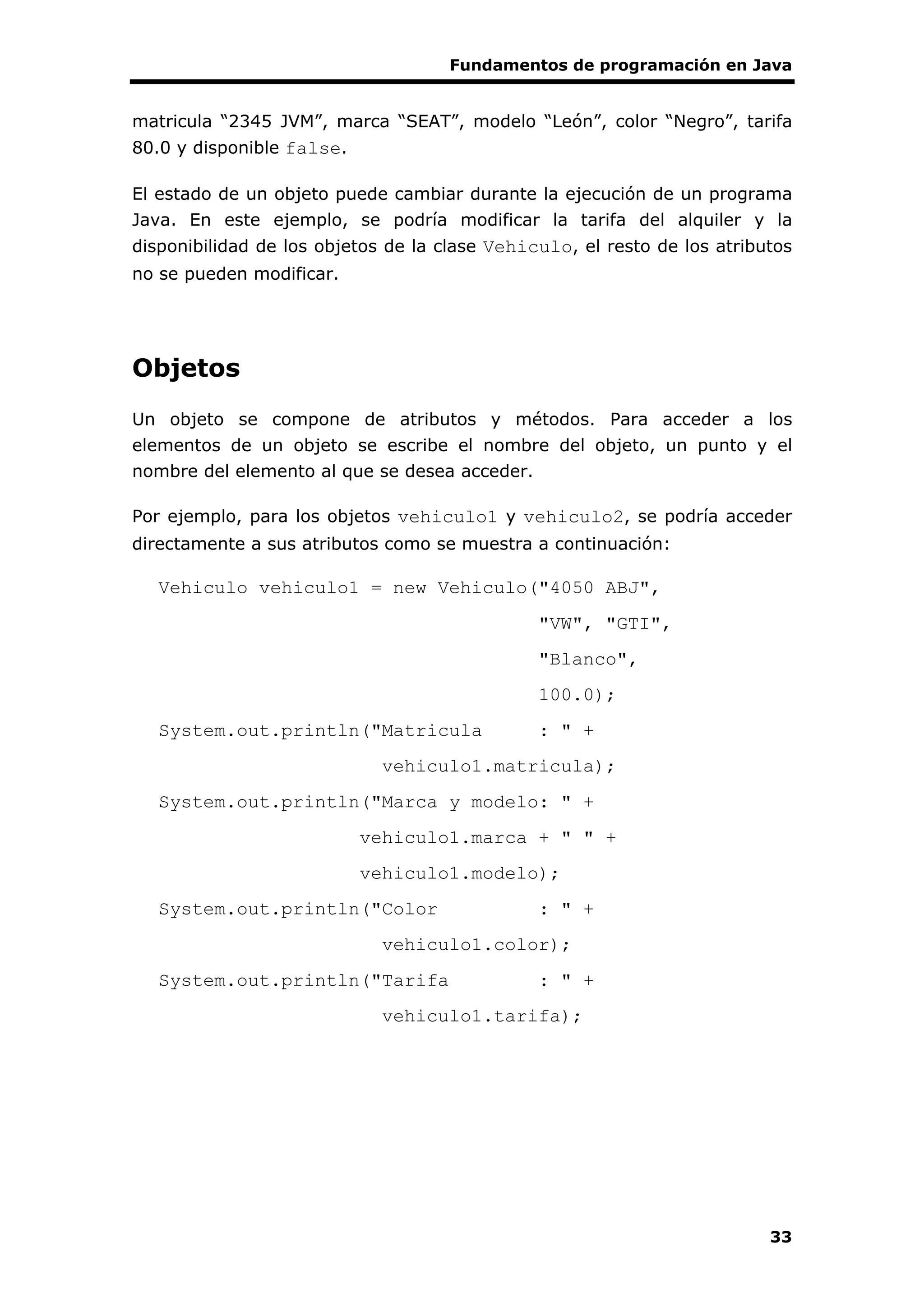 Fundamentos de programación en Java
33
matricula “2345 JVM”, marca “SEAT”, modelo “León”, color “Negro”, tarifa
80.0 y disponible false.
El estado de un objeto puede cambiar durante la ejecución de un programa
Java. En este ejemplo, se podría modificar la tarifa del alquiler y la
disponibilidad de los objetos de la clase Vehiculo, el resto de los atributos
no se pueden modificar.
Objetos
Un objeto se compone de atributos y métodos. Para acceder a los
elementos de un objeto se escribe el nombre del objeto, un punto y el
nombre del elemento al que se desea acceder.
Por ejemplo, para los objetos vehiculo1 y vehiculo2, se podría acceder
directamente a sus atributos como se muestra a continuación:
Vehiculo vehiculo1 = new Vehiculo("4050 ABJ",
"VW", "GTI",
"Blanco",
100.0);
System.out.println("Matricula : " +
vehiculo1.matricula);
System.out.println("Marca y modelo: " +
vehiculo1.marca + " " +
vehiculo1.modelo);
System.out.println("Color : " +
vehiculo1.color);
System.out.println("Tarifa : " +
vehiculo1.tarifa);
 