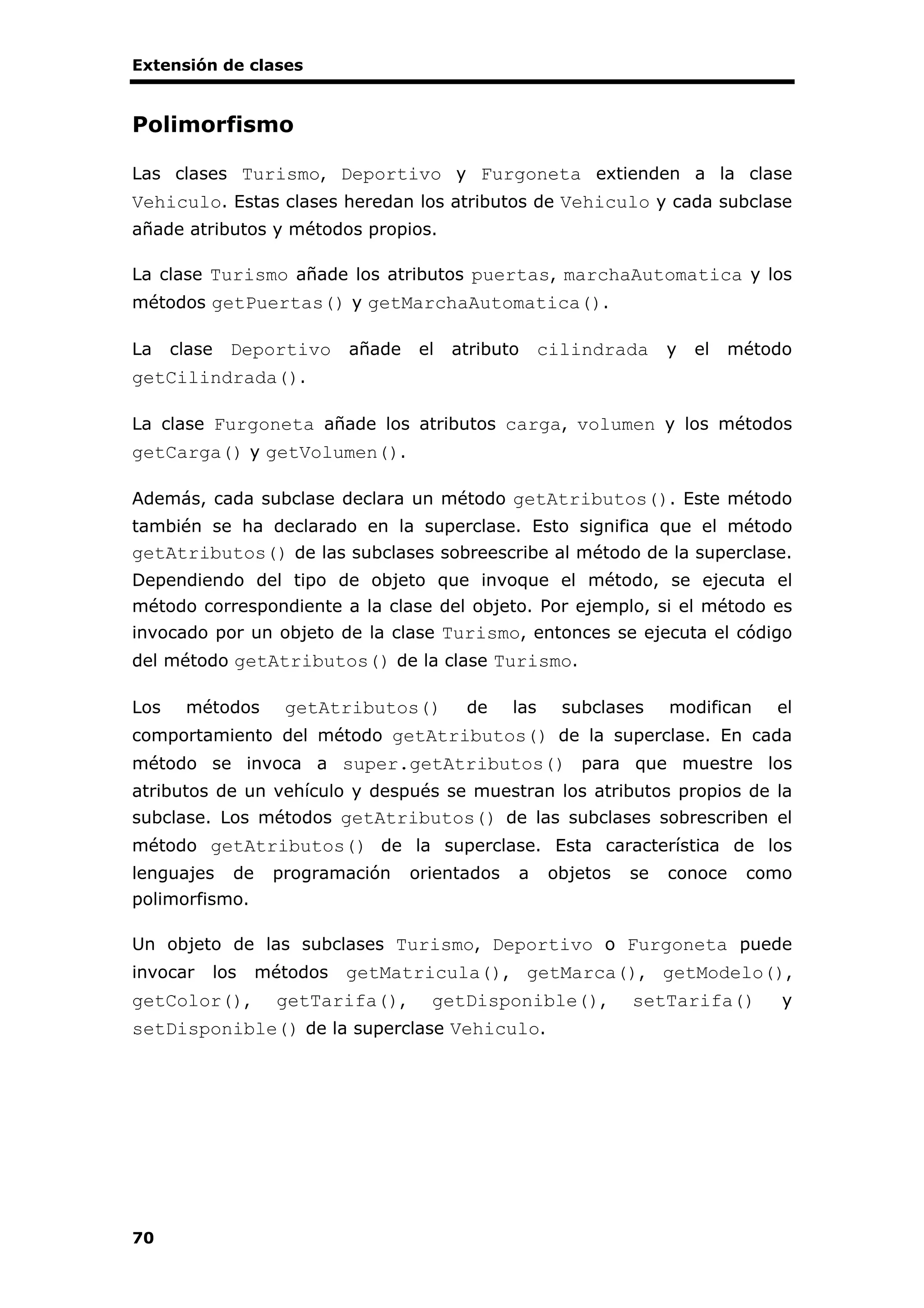 Extensión de clases
70
Polimorfismo
Las clases Turismo, Deportivo y Furgoneta extienden a la clase
Vehiculo. Estas clases heredan los atributos de Vehiculo y cada subclase
añade atributos y métodos propios.
La clase Turismo añade los atributos puertas, marchaAutomatica y los
métodos getPuertas() y getMarchaAutomatica().
La clase Deportivo añade el atributo cilindrada y el método
getCilindrada().
La clase Furgoneta añade los atributos carga, volumen y los métodos
getCarga() y getVolumen().
Además, cada subclase declara un método getAtributos(). Este método
también se ha declarado en la superclase. Esto significa que el método
getAtributos() de las subclases sobreescribe al método de la superclase.
Dependiendo del tipo de objeto que invoque el método, se ejecuta el
método correspondiente a la clase del objeto. Por ejemplo, si el método es
invocado por un objeto de la clase Turismo, entonces se ejecuta el código
del método getAtributos() de la clase Turismo.
Los métodos getAtributos() de las subclases modifican el
comportamiento del método getAtributos() de la superclase. En cada
método se invoca a super.getAtributos() para que muestre los
atributos de un vehículo y después se muestran los atributos propios de la
subclase. Los métodos getAtributos() de las subclases sobrescriben el
método getAtributos() de la superclase. Esta característica de los
lenguajes de programación orientados a objetos se conoce como
polimorfismo.
Un objeto de las subclases Turismo, Deportivo o Furgoneta puede
invocar los métodos getMatricula(), getMarca(), getModelo(),
getColor(), getTarifa(), getDisponible(), setTarifa() y
setDisponible() de la superclase Vehiculo.
 