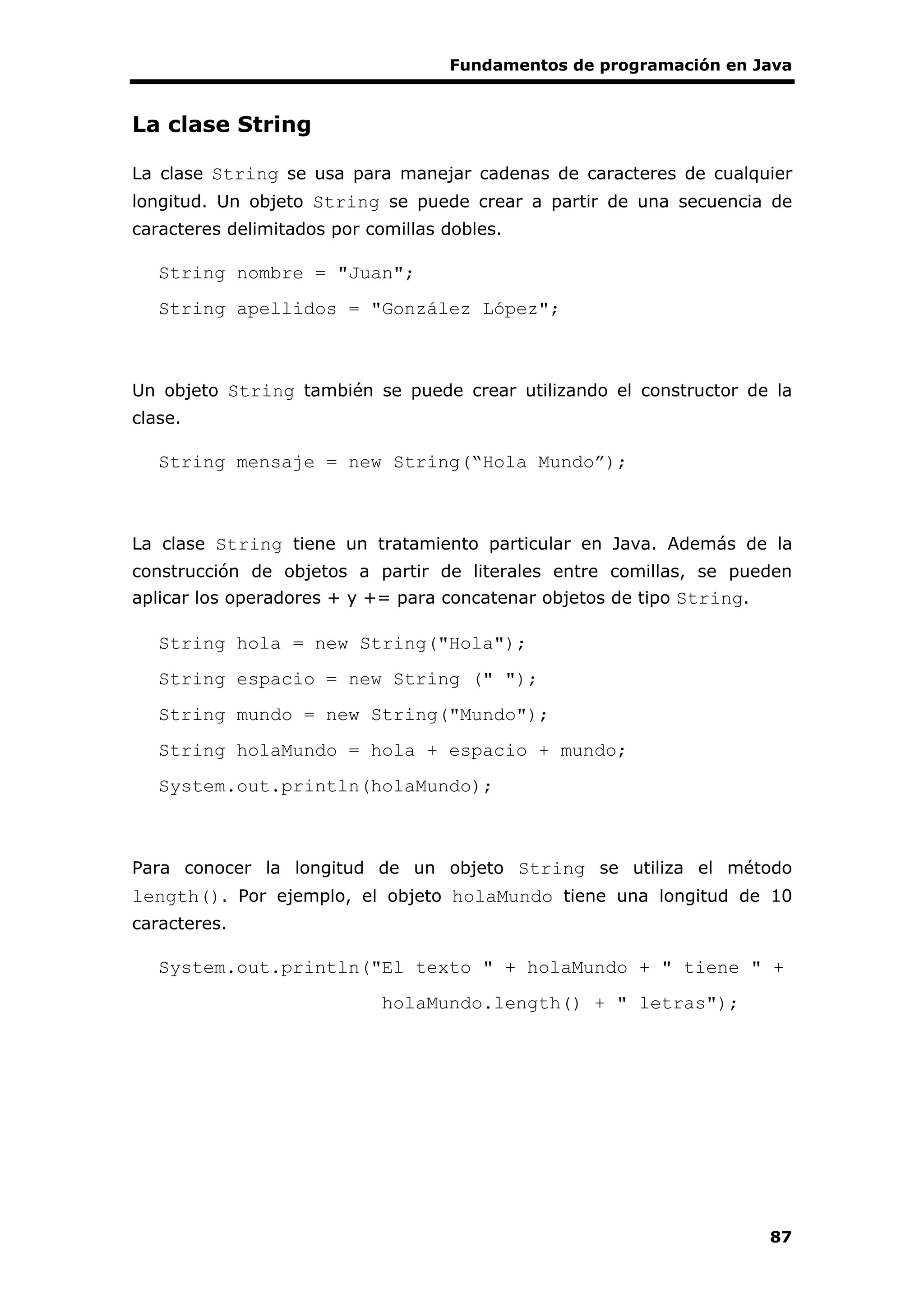 Fundamentos de programación en Java
87
La clase String
La clase String se usa para manejar cadenas de caracteres de cualquier
longitud. Un objeto String se puede crear a partir de una secuencia de
caracteres delimitados por comillas dobles.
String nombre = "Juan";
String apellidos = "González López";
Un objeto String también se puede crear utilizando el constructor de la
clase.
String mensaje = new String(“Hola Mundo”);
La clase String tiene un tratamiento particular en Java. Además de la
construcción de objetos a partir de literales entre comillas, se pueden
aplicar los operadores + y += para concatenar objetos de tipo String.
String hola = new String("Hola");
String espacio = new String (" ");
String mundo = new String("Mundo");
String holaMundo = hola + espacio + mundo;
System.out.println(holaMundo);
Para conocer la longitud de un objeto String se utiliza el método
length(). Por ejemplo, el objeto holaMundo tiene una longitud de 10
caracteres.
System.out.println("El texto " + holaMundo + " tiene " +
holaMundo.length() + " letras");
 
