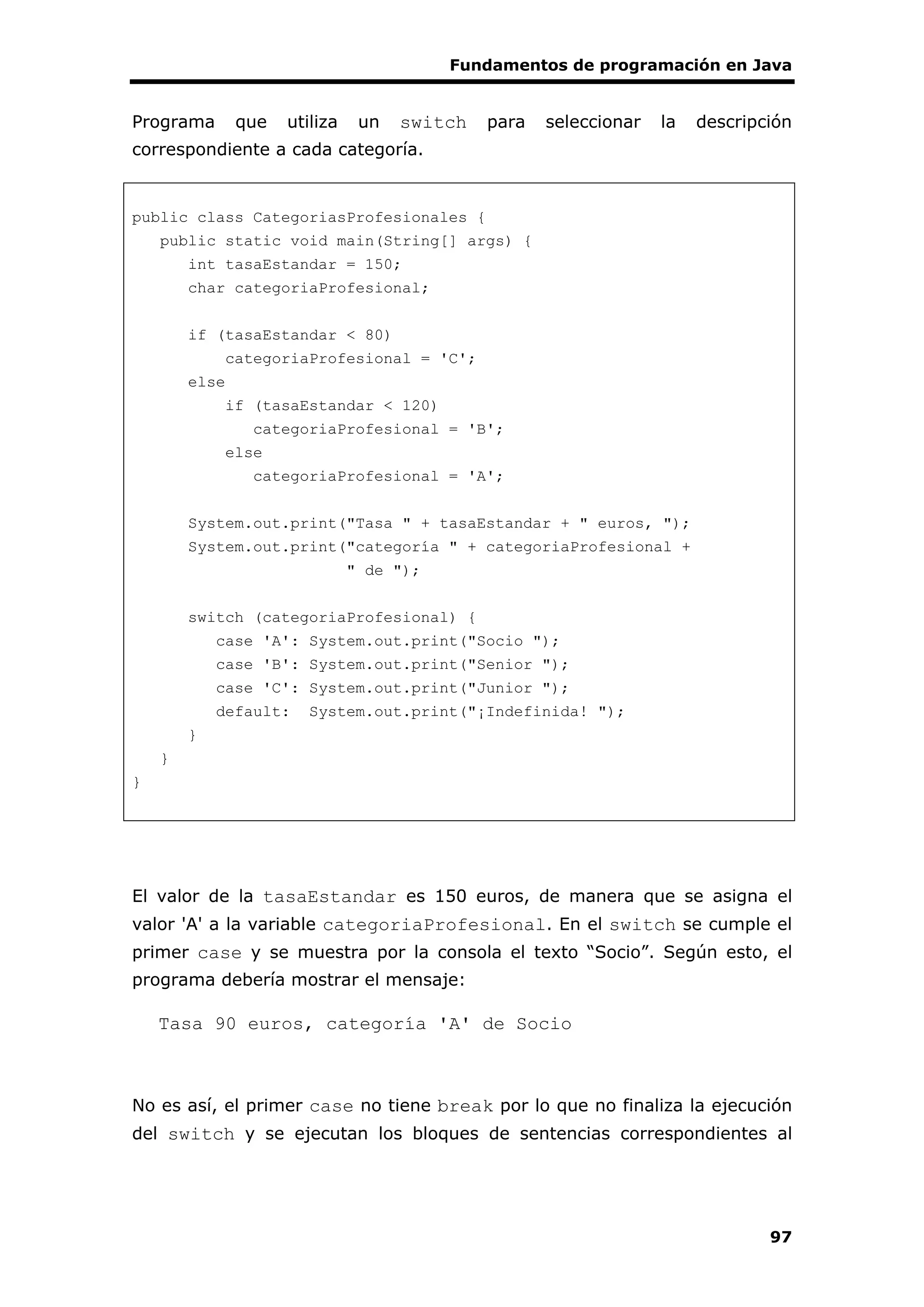 Fundamentos de programación en Java
97
Programa que utiliza un switch para seleccionar la descripción
correspondiente a cada categoría.
public class CategoriasProfesionales {
public static void main(String[] args) {
int tasaEstandar = 150;
char categoriaProfesional;
if (tasaEstandar < 80)
categoriaProfesional = 'C';
else
if (tasaEstandar < 120)
categoriaProfesional = 'B';
else
categoriaProfesional = 'A';
System.out.print("Tasa " + tasaEstandar + " euros, ");
System.out.print("categoría " + categoriaProfesional +
" de ");
switch (categoriaProfesional) {
case 'A': System.out.print("Socio ");
case 'B': System.out.print("Senior ");
case 'C': System.out.print("Junior ");
default: System.out.print("¡Indefinida! ");
}
}
}
El valor de la tasaEstandar es 150 euros, de manera que se asigna el
valor 'A' a la variable categoriaProfesional. En el switch se cumple el
primer case y se muestra por la consola el texto “Socio”. Según esto, el
programa debería mostrar el mensaje:
Tasa 90 euros, categoría 'A' de Socio
No es así, el primer case no tiene break por lo que no finaliza la ejecución
del switch y se ejecutan los bloques de sentencias correspondientes al
 