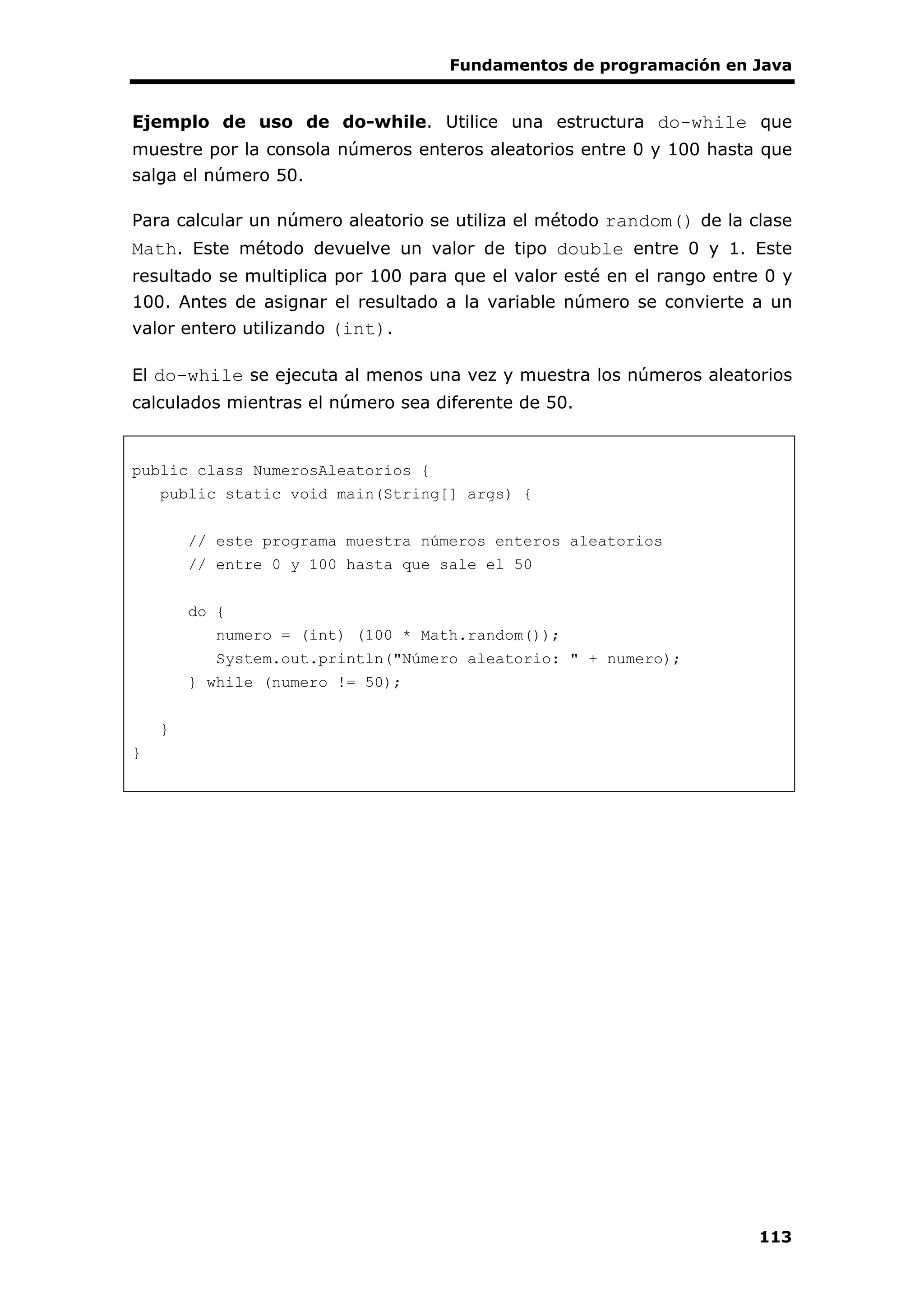 Fundamentos de programación en Java
113
Ejemplo de uso de do-while. Utilice una estructura do-while que
muestre por la consola números enteros aleatorios entre 0 y 100 hasta que
salga el número 50.
Para calcular un número aleatorio se utiliza el método random() de la clase
Math. Este método devuelve un valor de tipo double entre 0 y 1. Este
resultado se multiplica por 100 para que el valor esté en el rango entre 0 y
100. Antes de asignar el resultado a la variable número se convierte a un
valor entero utilizando (int).
El do-while se ejecuta al menos una vez y muestra los números aleatorios
calculados mientras el número sea diferente de 50.
public class NumerosAleatorios {
public static void main(String[] args) {
// este programa muestra números enteros aleatorios
// entre 0 y 100 hasta que sale el 50
do {
numero = (int) (100 * Math.random());
System.out.println("Número aleatorio: " + numero);
} while (numero != 50);
}
}
 