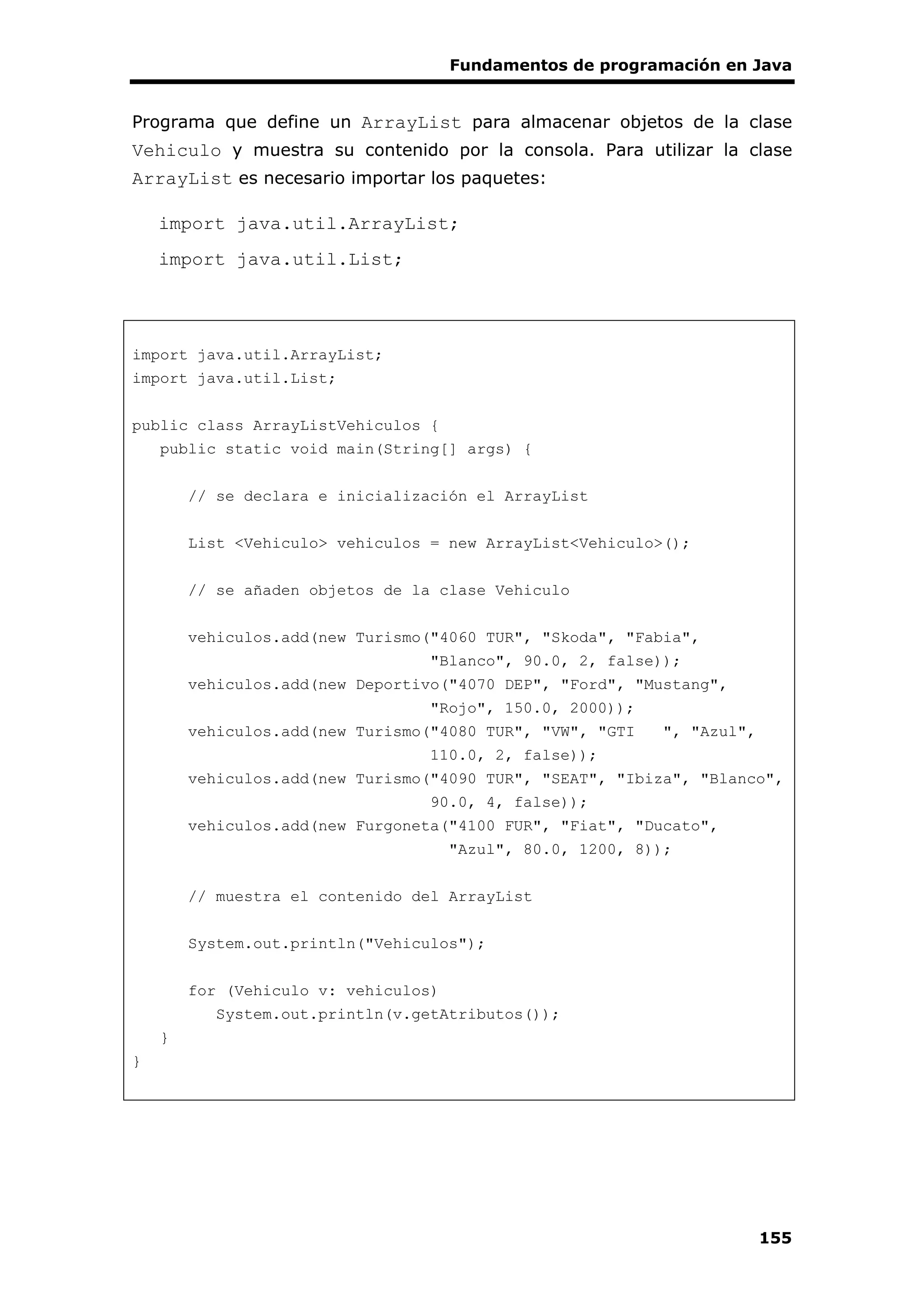 Fundamentos de programación en Java
155
Programa que define un ArrayList para almacenar objetos de la clase
Vehiculo y muestra su contenido por la consola. Para utilizar la clase
ArrayList es necesario importar los paquetes:
import java.util.ArrayList;
import java.util.List;
import java.util.ArrayList;
import java.util.List;
public class ArrayListVehiculos {
public static void main(String[] args) {
// se declara e inicialización el ArrayList
List <Vehiculo> vehiculos = new ArrayList<Vehiculo>();
// se añaden objetos de la clase Vehiculo
vehiculos.add(new Turismo("4060 TUR", "Skoda", "Fabia",
"Blanco", 90.0, 2, false));
vehiculos.add(new Deportivo("4070 DEP", "Ford", "Mustang",
"Rojo", 150.0, 2000));
vehiculos.add(new Turismo("4080 TUR", "VW", "GTI ", "Azul",
110.0, 2, false));
vehiculos.add(new Turismo("4090 TUR", "SEAT", "Ibiza", "Blanco",
90.0, 4, false));
vehiculos.add(new Furgoneta("4100 FUR", "Fiat", "Ducato",
"Azul", 80.0, 1200, 8));
// muestra el contenido del ArrayList
System.out.println("Vehiculos");
for (Vehiculo v: vehiculos)
System.out.println(v.getAtributos());
}
}
 