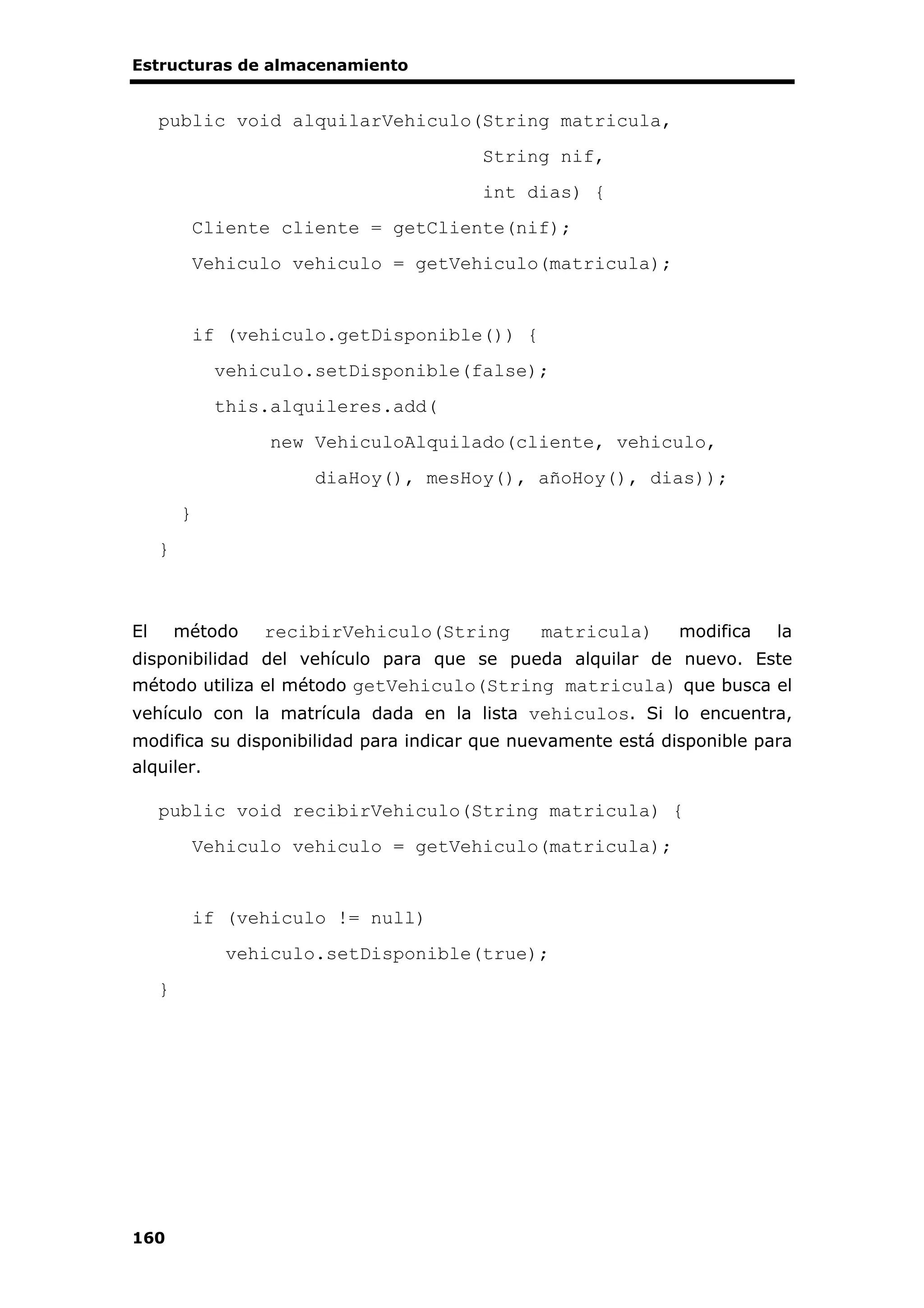 Estructuras de almacenamiento
160
public void alquilarVehiculo(String matricula,
String nif,
int dias) {
Cliente cliente = getCliente(nif);
Vehiculo vehiculo = getVehiculo(matricula);
if (vehiculo.getDisponible()) {
vehiculo.setDisponible(false);
this.alquileres.add(
new VehiculoAlquilado(cliente, vehiculo,
diaHoy(), mesHoy(), añoHoy(), dias));
}
}
El método recibirVehiculo(String matricula) modifica la
disponibilidad del vehículo para que se pueda alquilar de nuevo. Este
método utiliza el método getVehiculo(String matricula) que busca el
vehículo con la matrícula dada en la lista vehiculos. Si lo encuentra,
modifica su disponibilidad para indicar que nuevamente está disponible para
alquiler.
public void recibirVehiculo(String matricula) {
Vehiculo vehiculo = getVehiculo(matricula);
if (vehiculo != null)
vehiculo.setDisponible(true);
}
 