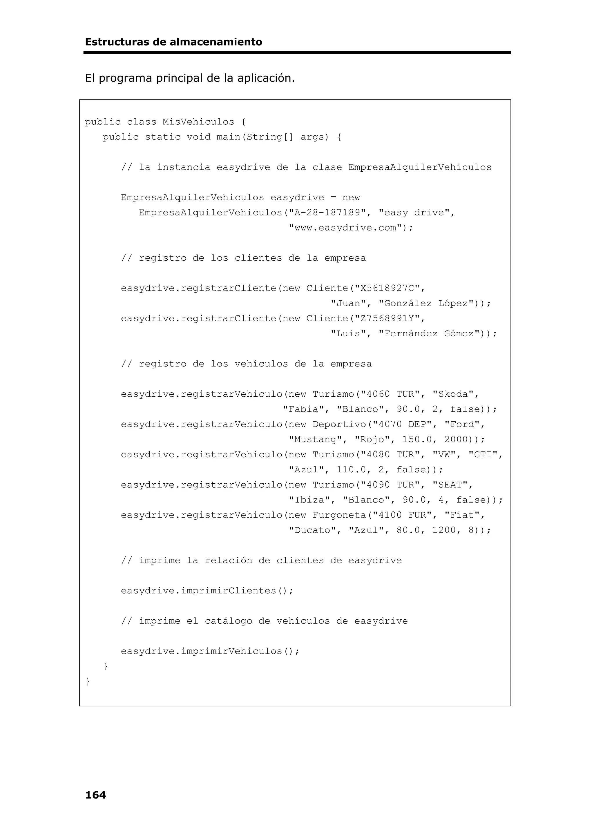 Estructuras de almacenamiento
164
El programa principal de la aplicación.
public class MisVehiculos {
public static void main(String[] args) {
// la instancia easydrive de la clase EmpresaAlquilerVehiculos
EmpresaAlquilerVehiculos easydrive = new
EmpresaAlquilerVehiculos("A-28-187189", "easy drive",
"www.easydrive.com");
// registro de los clientes de la empresa
easydrive.registrarCliente(new Cliente("X5618927C",
"Juan", "González López"));
easydrive.registrarCliente(new Cliente("Z7568991Y",
"Luis", "Fernández Gómez"));
// registro de los vehículos de la empresa
easydrive.registrarVehiculo(new Turismo("4060 TUR", "Skoda",
"Fabia", "Blanco", 90.0, 2, false));
easydrive.registrarVehiculo(new Deportivo("4070 DEP", "Ford",
"Mustang", "Rojo", 150.0, 2000));
easydrive.registrarVehiculo(new Turismo("4080 TUR", "VW", "GTI",
"Azul", 110.0, 2, false));
easydrive.registrarVehiculo(new Turismo("4090 TUR", "SEAT",
"Ibiza", "Blanco", 90.0, 4, false));
easydrive.registrarVehiculo(new Furgoneta("4100 FUR", "Fiat",
"Ducato", "Azul", 80.0, 1200, 8));
// imprime la relación de clientes de easydrive
easydrive.imprimirClientes();
// imprime el catálogo de vehículos de easydrive
easydrive.imprimirVehiculos();
}
}
 