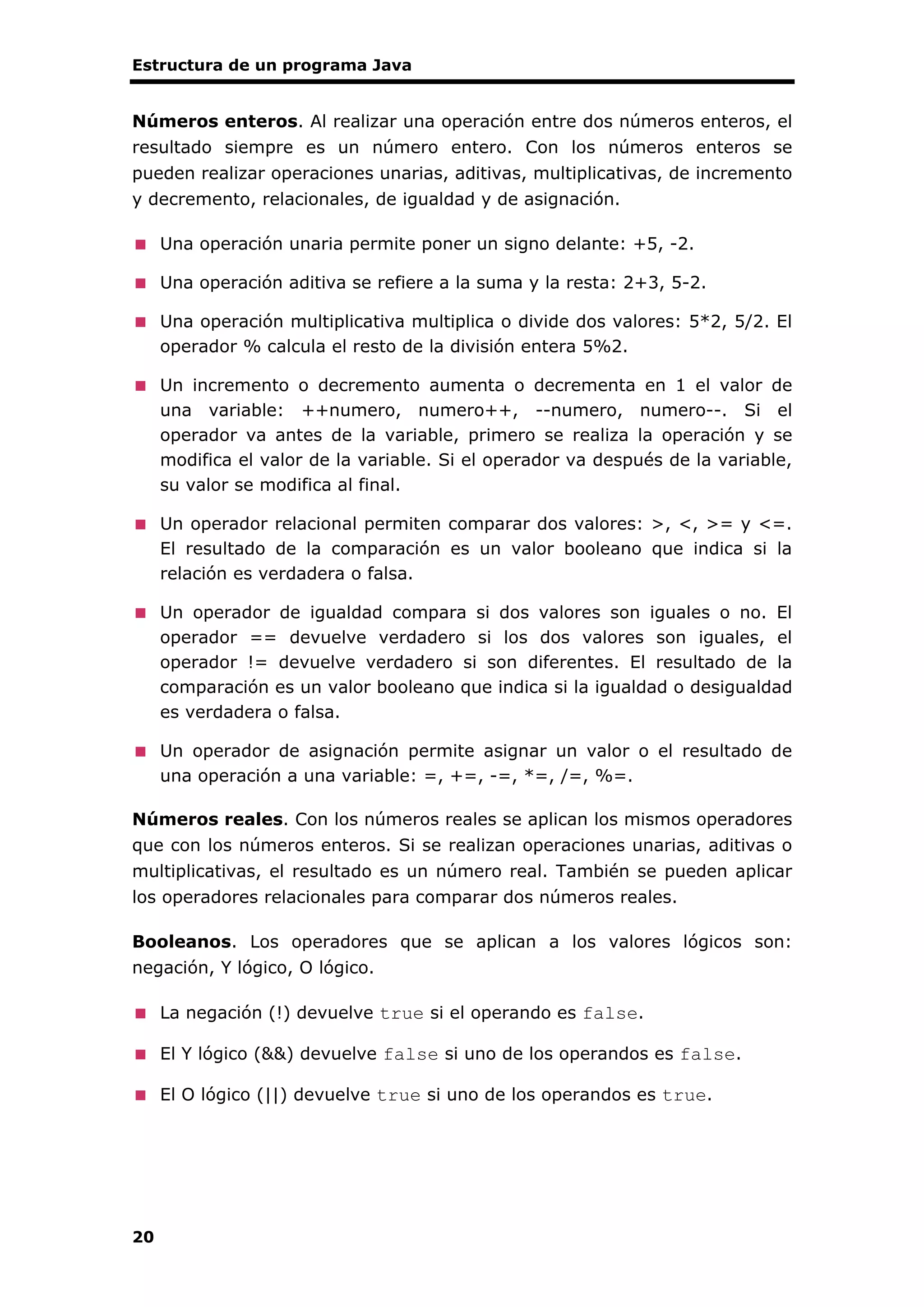 Estructura de un programa Java
20
Números enteros. Al realizar una operación entre dos números enteros, el
resultado siempre es un número entero. Con los números enteros se
pueden realizar operaciones unarias, aditivas, multiplicativas, de incremento
y decremento, relacionales, de igualdad y de asignación.
Una operación unaria permite poner un signo delante: +5, -2.
Una operación aditiva se refiere a la suma y la resta: 2+3, 5-2.
Una operación multiplicativa multiplica o divide dos valores: 5*2, 5/2. El
operador % calcula el resto de la división entera 5%2.
Un incremento o decremento aumenta o decrementa en 1 el valor de
una variable: ++numero, numero++, --numero, numero--. Si el
operador va antes de la variable, primero se realiza la operación y se
modifica el valor de la variable. Si el operador va después de la variable,
su valor se modifica al final.
Un operador relacional permiten comparar dos valores: >, <, >= y <=.
El resultado de la comparación es un valor booleano que indica si la
relación es verdadera o falsa.
Un operador de igualdad compara si dos valores son iguales o no. El
operador == devuelve verdadero si los dos valores son iguales, el
operador != devuelve verdadero si son diferentes. El resultado de la
comparación es un valor booleano que indica si la igualdad o desigualdad
es verdadera o falsa.
Un operador de asignación permite asignar un valor o el resultado de
una operación a una variable: =, +=, -=, *=, /=, %=.
Números reales. Con los números reales se aplican los mismos operadores
que con los números enteros. Si se realizan operaciones unarias, aditivas o
multiplicativas, el resultado es un número real. También se pueden aplicar
los operadores relacionales para comparar dos números reales.
Booleanos. Los operadores que se aplican a los valores lógicos son:
negación, Y lógico, O lógico.
La negación (!) devuelve true si el operando es false.
El Y lógico (&&) devuelve false si uno de los operandos es false.
El O lógico (||) devuelve true si uno de los operandos es true.
 