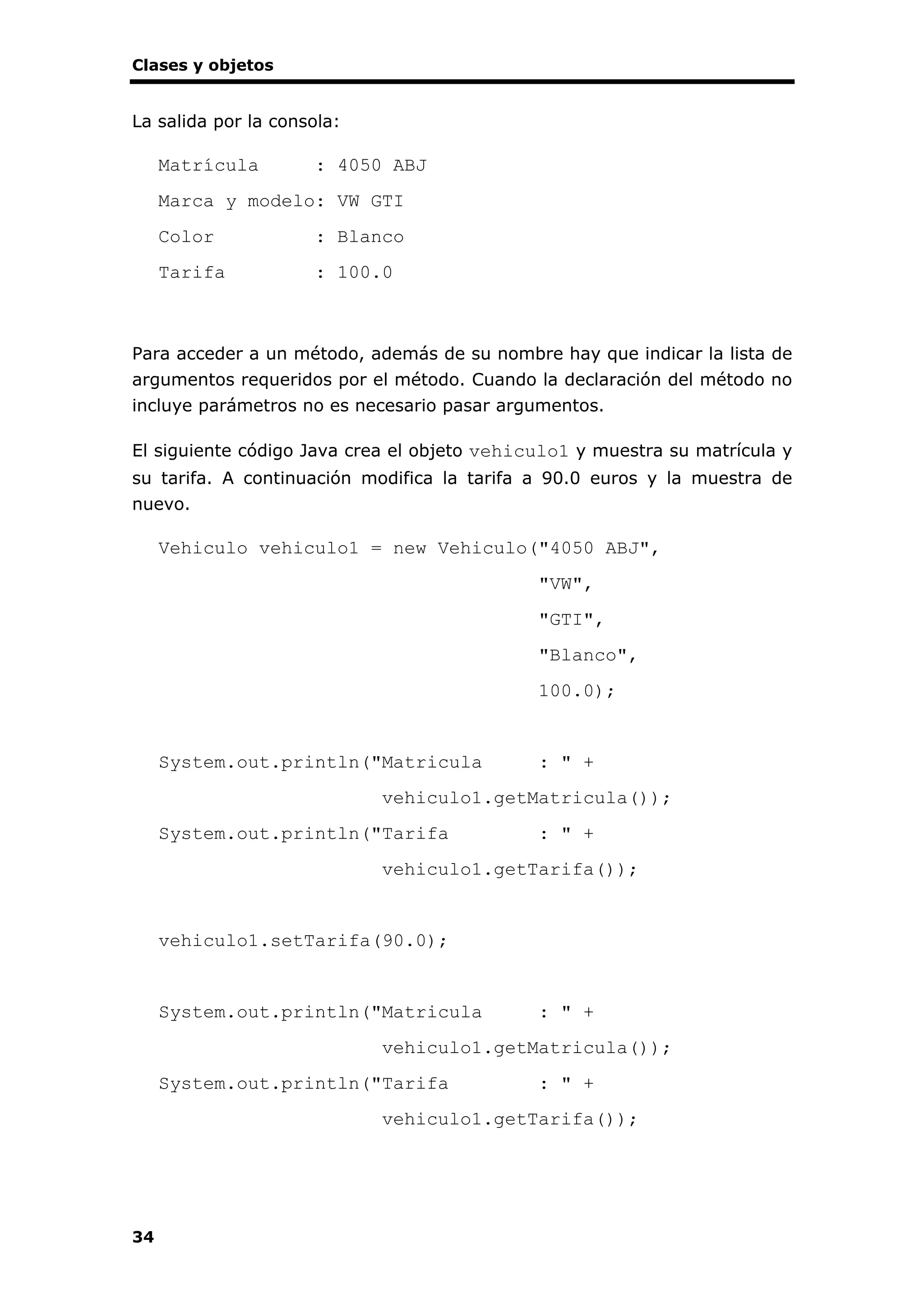 Clases y objetos
34
La salida por la consola:
Matrícula : 4050 ABJ
Marca y modelo: VW GTI
Color : Blanco
Tarifa : 100.0
Para acceder a un método, además de su nombre hay que indicar la lista de
argumentos requeridos por el método. Cuando la declaración del método no
incluye parámetros no es necesario pasar argumentos.
El siguiente código Java crea el objeto vehiculo1 y muestra su matrícula y
su tarifa. A continuación modifica la tarifa a 90.0 euros y la muestra de
nuevo.
Vehiculo vehiculo1 = new Vehiculo("4050 ABJ",
"VW",
"GTI",
"Blanco",
100.0);
System.out.println("Matricula : " +
vehiculo1.getMatricula());
System.out.println("Tarifa : " +
vehiculo1.getTarifa());
vehiculo1.setTarifa(90.0);
System.out.println("Matricula : " +
vehiculo1.getMatricula());
System.out.println("Tarifa : " +
vehiculo1.getTarifa());
 