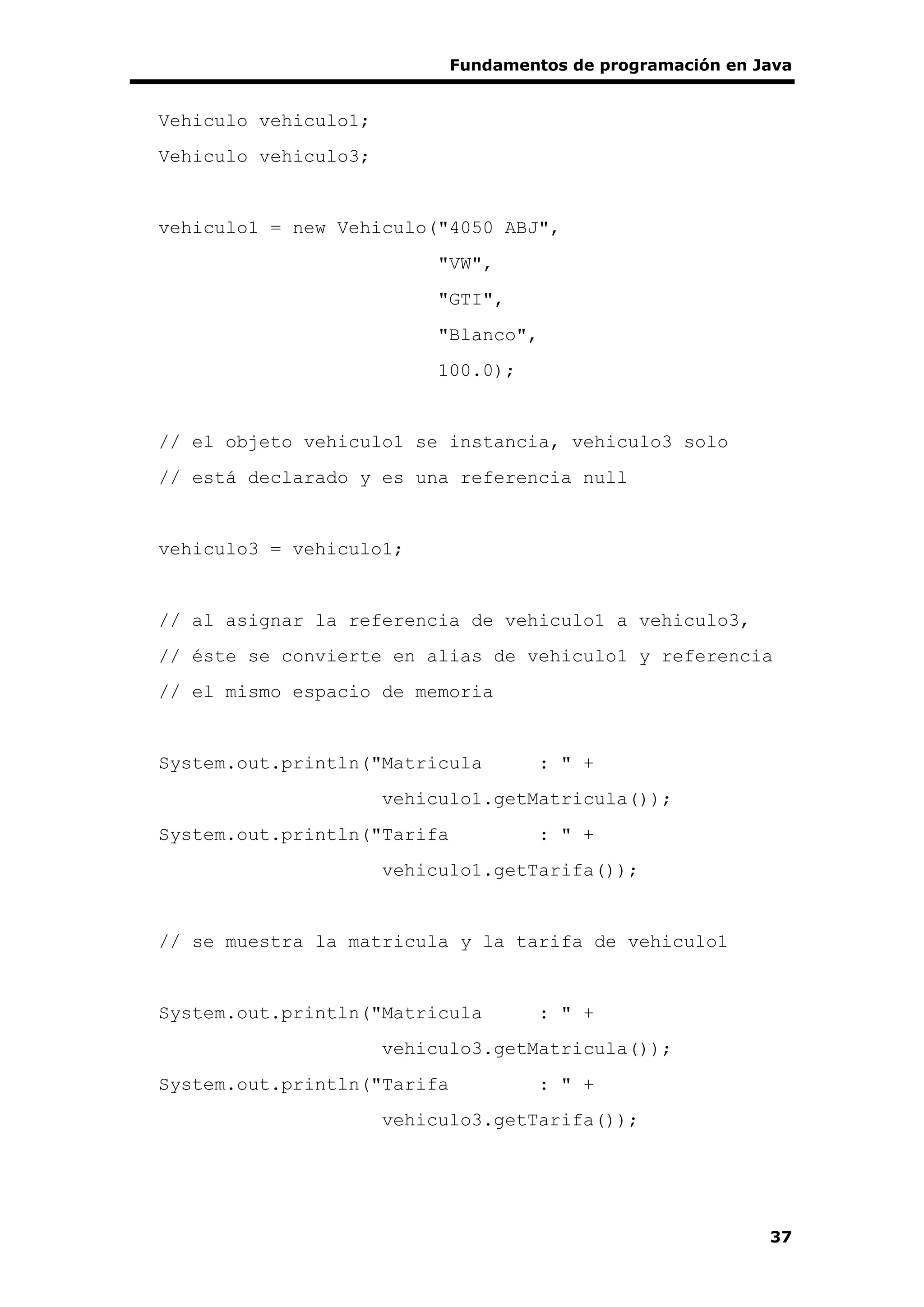 Fundamentos de programación en Java
37
Vehiculo vehiculo1;
Vehiculo vehiculo3;
vehiculo1 = new Vehiculo("4050 ABJ",
"VW",
"GTI",
"Blanco",
100.0);
// el objeto vehiculo1 se instancia, vehiculo3 solo
// está declarado y es una referencia null
vehiculo3 = vehiculo1;
// al asignar la referencia de vehiculo1 a vehiculo3,
// éste se convierte en alias de vehiculo1 y referencia
// el mismo espacio de memoria
System.out.println("Matricula : " +
vehiculo1.getMatricula());
System.out.println("Tarifa : " +
vehiculo1.getTarifa());
// se muestra la matricula y la tarifa de vehiculo1
System.out.println("Matricula : " +
vehiculo3.getMatricula());
System.out.println("Tarifa : " +
vehiculo3.getTarifa());
 
